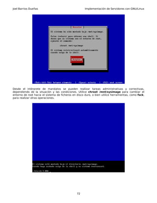 Joel Barrios Dueñas Implementación de Servidores con GNU/Linux
Desde el intérprete de mandatos se pueden realizar tareas administrativas y correctivas,
dependiendo de la situación y las condiciones. Utilice chroot /mnt/sysimage para cambiar el
entorno de root hacia el sistema de ficheros en disco duro, o bien utilice herramientas, como fsck,
para realizar otras operaciones.
72
 