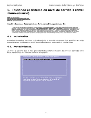 Joel Barrios Dueñas Implementación de Servidores con GNU/Linux
6. Iniciando el sistema en nivel de corrida 1 (nivel
mono-usuario).
Autor: Joel Barrios Dueñas
Correo electrónico: darkshram@gmail.com
sitio de Red: http://joel-barrios.blogspot.com/
Jabber ID: darkshram@jabber.org
Creative Commons Reconocimiento-NoComercial-CompartirIgual 2.1
© 1999-2007 Joel Barrios Dueñas. Usted es libre de copiar, distribuir y comunicar públicamente la obra y hacer obras derivadas bajo las condiciones
siguientes: a) Debe reconocer y citar al autor original. b) No puede utilizar esta obra para fines comerciales. c) Si altera o transforma esta obra, o
genera una obra derivada, sólo puede distribuir la obra generada bajo una licencia idéntica a ésta. Al reutilizar o distribuir la obra, tiene que dejar bien
claro los términos de la licencia de esta obra. Alguna de estas condiciones puede no aplicarse si se obtiene el permiso del titular de los derechos de
autor. Los derechos derivados de usos legítimos u otras limitaciones no se ven afectados por lo anterior. La información contenida en este documento
y los derivados de éste se proporcionan tal cual son y los autores no asumirán responsabilidad alguna si el usuario o lector hace mal uso de éstos.
6.1. Introducción.
Existen situaciones en las cuales se puede requerir el inicio del sistema en nivel de corrida 1 o nivel
mono-usuario a fin de realizar tareas de mantenimiento o, en su defecto, reparaciones.
6.2. Procedimientos.
Al iniciar el sistema, éste lo hará presentando la pantalla del gestor de arranque conocido como
Grub presentando una pantalla similar a la siguiente:
Grub version 0.93 (639K lower / 261056K upper memory)
_________________________________________________________________
|White Box Enterprise Linux (2.4.21-15.0.4.EL) |
| |
| |
| |
| |
| |
| |
| |
| |
| |
| |
|________________________________________________________________|
Use the ↑ and the ↓ to select which entry is highlighted.
Press enter to boot the selected OS or 'p' to enter a
password to unlock the next set of features.
73
 