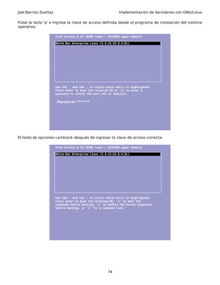 Joel Barrios Dueñas Implementación de Servidores con GNU/Linux
Pulse la tecla 'p' e ingrese la clave de acceso definida desde el programa de instalación del sistema
operativo:
Grub version 0.93 (639K lower / 261056K upper memory)
_________________________________________________________________
|White Box Enterprise Linux (2.4.21-15.0.4.EL) |
| |
| |
| |
| |
| |
| |
| |
| |
| |
| |
|________________________________________________________________|
Use the and the↑ ↓ to select which entry is highlighted.
Press enter to boot the selected OS or 'p' to enter a
password to unlock the next set of features.
Password:******
El texto de opciones cambiará después de ingresar la clave de acceso correcta:
Grub version 0.93 (639K lower / 261056K upper memory)
_________________________________________________________________
|White Box Enterprise Linux (2.4.21-15.0.4.EL) |
| |
| |
| |
| |
| |
| |
| |
| |
| |
| |
|________________________________________________________________|
Use the and the↑ ↓ to select which entry is highlighted.
Press enter to boot the selected OS, 'e' to edit the
commands before booting, 'a' to modify the kernel arguments
before booting, or 'c' for a command line.
74
 
