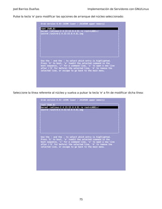 Joel Barrios Dueñas Implementación de Servidores con GNU/Linux
Pulse la tecla 'e' para modificar las opciones de arranque del núcleo seleccionado:
Grub version 0.93 (639K lower / 261056K upper memory)
_________________________________________________________________
|root (hd0,0) |
|kernel /vmlinuz-2.4.21-15.0.4.EL ro root=LABEL=/ |
|initrd /initrd-2.4.21-15.0.4.EL.img |
| |
| |
| |
| |
| |
| |
| |
| |
|________________________________________________________________|
Use the and the↑ ↓ to select which entry is highlighted.
Press 'b' to boot, 'e' toedit the selected command in the
boot sequence, 'c' for a command line, 'o' to open a new line
after ('0' for before) the selected line, 'd' to remove the
selected line, or escape to go back to the main menu.
Seleccione la línea referente al núcleo y vuelva a pulsar la tecla 'e' a fin de modificar dicha línea:
Grub version 0.93 (639K lower / 261056K upper memory)
_________________________________________________________________
|root (hd0,0) |
|kernel /vmlinuz-2.4.21-15.0.4.EL ro root=LABEL=/ |
|initrd /initrd-2.4.21-15.0.4.EL.img |
| |
| |
| |
| |
| |
| |
| |
| |
|________________________________________________________________|
Use the and the↑ ↓ to select which entry is highlighted.
Press 'b' to boot, 'e' toedit the selected command in the
boot sequence, 'c' for a command line, 'o' to open a new line
after ('0' for before) the selected line, 'd' to remove the
selected line, or escape to go back to the main menu.
75
 