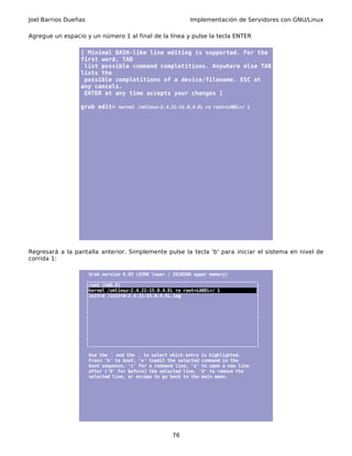 Joel Barrios Dueñas Implementación de Servidores con GNU/Linux
Agregue un espacio y un número 1 al final de la línea y pulse la tecla ENTER
[ Minimal BASH-like line editing is supported. For the
first word, TAB
list possible command completitions. Anywhere else TAB
lists the
possible completitions of a device/filename. ESC at
any cancels.
ENTER at any time accepts your changes ]
grub edit> kernel /vmlinuz-2.4.21-15.0.4.EL ro root=LABEL=/ 1
Regresará a la pantalla anterior. Simplemente pulse la tecla 'b' para iniciar el sistema en nivel de
corrida 1:
Grub version 0.93 (639K lower / 261056K upper memory)
_________________________________________________________________
|root (hd0,0) |
|kernel /vmlinuz-2.4.21-15.0.4.EL ro root=LABEL=/ 1 |
|initrd /initrd-2.4.21-15.0.4.EL.img |
| |
| |
| |
| |
| |
| |
| |
| |
|________________________________________________________________|
Use the and the↑ ↓ to select which entry is highlighted.
Press 'b' to boot, 'e' toedit the selected command in the
boot sequence, 'c' for a command line, 'o' to open a new line
after ('0' for before) the selected line, 'd' to remove the
selected line, or escape to go back to the main menu.
76
 