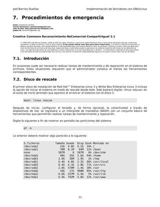 Joel Barrios Dueñas Implementación de Servidores con GNU/Linux
7. Procedimientos de emergencia
Autor: Joel Barrios Dueñas
Correo electrónico: darkshram@gmail.com
sitio de Red: http://joel-barrios.blogspot.com/
Jabber ID: darkshram@jabber.org
Creative Commons Reconocimiento-NoComercial-CompartirIgual 2.1
© 1999-2007 Joel Barrios Dueñas. Usted es libre de copiar, distribuir y comunicar públicamente la obra y hacer obras derivadas bajo las condiciones
siguientes: a) Debe reconocer y citar al autor original. b) No puede utilizar esta obra para fines comerciales. c) Si altera o transforma esta obra, o
genera una obra derivada, sólo puede distribuir la obra generada bajo una licencia idéntica a ésta. Al reutilizar o distribuir la obra, tiene que dejar bien
claro los términos de la licencia de esta obra. Alguna de estas condiciones puede no aplicarse si se obtiene el permiso del titular de los derechos de
autor. Los derechos derivados de usos legítimos u otras limitaciones no se ven afectados por lo anterior. La información contenida en este documento
y los derivados de éste se proporcionan tal cual son y los autores no asumirán responsabilidad alguna si el usuario o lector hace mal uso de éstos.
7.1. Introducción
En ocasiones suele ser necesario realizar tareas de mantenimiento y de reparación en el sistema de
archivos. Estas situaciones requieren que el administrador conozca al menos las herramientas
correspondientes.
7.2. Disco de rescate
El primer disco de instalación de Red Hat™ Enterprise Linux 3 y White Box Enterprise Linux 3 incluye
la opción de iniciar el sistema en modo de rescate desde éste. Solo bastará digitar «linux rescue» en
el aviso de inicio (prompt) que aparece al arrancar el sistema con el disco 1:
boot: linux rescue
Después de iniciar, configurar el teclado y, de forma opcional, la conectividad a través de
dispositivos de red, se ingresará a un interprete de mandatos (BASH) con un conjunto básico de
herramientas que permitirán realizar tareas de mantenimiento y reparación.
Digite lo siguiente a fin de mostrar en pantalla las particiones del sistema:
df -h
Lo anterior deberá mostrar algo parecido a lo siguiente:
S.ficheros Tamaño Usado Disp Uso% Montado en
/dev/sda2 15G 4.8G 9.2G 34% /
/dev/sda1 76M 8.1M 64M 12% /boot
none 507M 0 507M 0% /dev/shm
/dev/hda5 40G 35G 2.6G 94% /home
/dev/sdb3 2.0G 36M 1.9G 2% /tmp
/dev/sdb1 6.4G 4.0G 2.2G 66% /usr/local
/dev/sdb5 6.4G 4.3G 1.8G 71% /usr/src
/dev/sdb2 2.0G 570M 1.4G 30% /var
/dev/hda6 19G 17G 998M 95% /var/ftp
/dev/hda2 6.0G 257M 5.4G 5% /var/lib
/dev/hda1 6.9G 792M 5.8G 12% /var/www
77
 