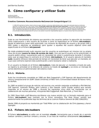 Joel Barrios Dueñas Implementación de Servidores con GNU/Linux
8. Cómo configurar y utilizar Sudo
Joel Barrios Dueñas
darkshram@gmail.com
http://www.linuxparatodos.net/
Creative Commons Reconocimiento-NoComercial-CompartirIgual 2.1
© 1999-2007 Joel Barrios Dueñas. Usted es libre de copiar, distribuir y comunicar públicamente la obra y hacer obras derivadas bajo las condiciones
siguientes: a) Debe reconocer y citar al autor original. b) No puede utilizar esta obra para fines comerciales. c) Si altera o transforma esta obra, o
genera una obra derivada, sólo puede distribuir la obra generada bajo una licencia idéntica a ésta. Al reutilizar o distribuir la obra, tiene que dejar bien
claro los términos de la licencia de esta obra. Alguna de estas condiciones puede no aplicarse si se obtiene el permiso del titular de los derechos de
autor. Los derechos derivados de usos legítimos u otras limitaciones no se ven afectados por lo anterior. La información contenida en este documento
y los derivados de éste se proporcionan tal cual son y los autores no asumirán responsabilidad alguna si el usuario o lector hace mal uso de éstos.
8.1. Introducción.
Sudo es una herramienta de sistema que permite a los usuarios realizar la ejecución de mandatos
como superusuario u otro usuario de acuerdo a como se especifique en el fichero /etc/sudoers,
donde se determina quien está autorizado. Los números de identidad de usuario y de grupo (UID y
GID) reales y efectivas se establecen para igualar a aquellas del usuario objetivo como esté
especificado en el fichero /etc/passwd.
De modo predeterminado sudo requiere que los usuarios se autentiquen así mismos con su propia
clave de acceso (nunca la clave de acceso de root). Una vez que el usuario se ha autenticado, el
usuario podrá utilizar nuevamente sudo sin necesidad de volver a autenticarse durante 5 minutos,
salvo que se especifique lo contrario en el fichero /etc/sudoers. Si el usuario ejecuta el mandato
sudo -v podrá refrescar éste periodo de tiempo sin necesidad de tener que ejecutar un mandato, en
cuyo caso contrario expirará esta autenticación y será necesario volver a realizarla.
Si un usuario no listado en el fichero /etc/sudoers. trata de ejecutar un mandato a través de sudo,
se registra la actividad en la bitácora de sistema (a través de syslogd) y se envía un mensaje de
correo electrónico al administrador del sistema (root).
8.1.1. Historia.
Sudo fue inicialmente concebido en 1980 por Bob Coggeshall y Cliff Spencer del departamento de
ciencia computacional en SUNY (State University of New York o Universidad Estatal de Nueva York),
en Buffalo.
En 1985 se publicó el grupo de noticias net.sources una versión mejorada acreditada a Phil Betchel,
Cliff Spencer, Gretchen Phillips, John LoVerso y Don Gworek. Garth Snyder publicó otra versión
mejorada en el verano de 1986 y durante los siguientes cinco años fue mantenido con al
colaboración de muchas personas, incluyendo Bob Coggeshall, Bob Manchek, y Trent Hein.
En 1991 Dave Hieb y Jeff Nieusma escribieron una nueva versión con un formato mejorado para el
fichero /etc/sudoers bajo contrato con la firma consultora The Root Group, versión que
posteriormente fue publicada bajo los términos de la Licencia Pública General de GNU (GNU/GPL).
Desde 1996 el proyecto es mantenido por Todd Miller con la colaboración de Chris Jepeway y Aaron
Spangler.
8.2. Fichero /etc/sudoers
El fichero /etc/sudoers se edita con el mandato visudo, herramienta que a través de vi permite
realizar cambios y verificar sintaxis y errores. Si se trata de modificar directamente /etc/sudoers,
79
 