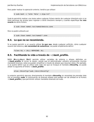 Joel Barrios Dueñas Implementación de Servidores con GNU/Linux
Para poder realizar la operación anterior, tendría que utilizar:
$ sudo bash -c "echo 'Hola' > algo.txt"
Sudo le permitirá realizar una tarea sobre cualquier fichero dentro de cualquier directorio aún si no
tiene permisos de acceso para ingresar a dicho directorio siempre y cuando especifique la ruta
exacta de dicho fichero.
$ sudo chown named /var/named/dominio.zone
Pero no podrá utilizarlo así:
$ sudo chown named /var/named/*.zone
8.4. Lo que no se recomienda.
Si se quiere permitir a un usuario utilizar lo que sea, desde cualquier anfitrión, cómo cualquier
usuario del sistema y sin necesidad de autenticar, se puede simplemente definir:
fulano ALL = (ALL) NOPASSWD: ALL
8.5. Facilitando la vida a través de ~/.bash_profile.
BASH (Bourne-Again Shell) permite utilizar variables de entorno y aliases definidas en
~/.bash_profile al iniciar la sesión, siendo que el administrador utilizará activamente muchos
mandatos diversos, estos se pueden simplificar a través de aliases que resuman éstos. Por ejemplo,
si se quiere definir que se utilice sudo cada vez que se invoque al mandato chkconfig, se puede
añadir lo siguiente al fichero ~/.bash_profile:
alias chkconfig="sudo /sbin/chkconfig"
Lo anterior permitirá ejecutar directamente el mandato chkconfig sin necesidad de preceder éste
con el mandato sudo. A continuación só diversos aliases que pueden ser de utilidad en el fichero
~/.bash_profile y que permitirán utilizar mandatos diversos con sudo.
82
 