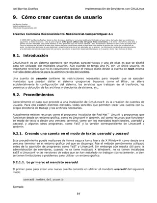 Joel Barrios Dueñas Implementación de Servidores con GNU/Linux
9. Cómo crear cuentas de usuario
Joel Barrios Dueñas
darkshram@gmail.com
http://www.linuxparatodos.net/
Creative Commons Reconocimiento-NoComercial-CompartirIgual 2.1
© 1999-2007 Joel Barrios Dueñas. Usted es libre de copiar, distribuir y comunicar públicamente la obra y hacer obras derivadas bajo las condiciones
siguientes: a) Debe reconocer y citar al autor original. b) No puede utilizar esta obra para fines comerciales. c) Si altera o transforma esta obra, o
genera una obra derivada, sólo puede distribuir la obra generada bajo una licencia idéntica a ésta. Al reutilizar o distribuir la obra, tiene que dejar bien
claro los términos de la licencia de esta obra. Alguna de estas condiciones puede no aplicarse si se obtiene el permiso del titular de los derechos de
autor. Los derechos derivados de usos legítimos u otras limitaciones no se ven afectados por lo anterior. La información contenida en este documento
y los derivados de éste se proporcionan tal cual son y los autores no asumirán responsabilidad alguna si el usuario o lector hace mal uso de éstos.
9.1. Introducción
GNU/Linux® es un sistema operativo con muchas características y una de ellas es que se diseñó
para ser utilizado por múltiples usuarios. Aún cuando se tenga una PC con un único usuario, es
importante recordar que no es conveniente realizar el trabajo diario desde la cuenta de root, misma
que sólo debe utilizarse para la administración del sistema.
Una cuenta de usuario contiene las restricciones necesarias para impedir que se ejecuten
mandatos que puedan dañar el sistema -programas troyanos como el Bliss-, se altere
accidentalmente la configuración del sistema, los servicios que trabajan en el trasfondo, los
permisos y ubicación de los archivos y directorios de sistema, etc.
9.2. Procedimientos
Generalmente el paso que procede a una instalación de GNU/Linux® es la creación de cuentas de
usuario. Para ello existen distintos métodos, todos sencillos que permiten crear una cuenta con su
propio directorio de trabajo y los archivos necesarios.
Actualmente existen recursos como el programa instalador de Red Hat™ Linux® y programas que
funcionan desde un entorno gráfico, como es Linuxconf y Webmin, así como recursos que funcionan
en modo de texto o desde una ventana terminal, como son los mandatos tradicionales, useradd y
passwd, y algunos otros programas, como YaST y la versión correspondiente de Linuxconf o
Webmin.
9.2.1. Creando una cuenta en el modo de texto: useradd y passwd
Este procedimiento puede realizarse de forma segura tanto fuera de X Window® como desde una
ventana terminal en el entorno gráfico del que se disponga. Fue el método comúnmente utilizado
antes de la aparición de programas como YaST y Linuxconf. Sin embargo aún resulta útil para la
administración de servidores, cuando no se tiene instalado X Window®, no se tienen instalados
YaST o Linuxconf -o las versiones de estos que se han instalado no trabajan correctamente-, o bien
se tienen limitaciones o problemas para utilizar un entorno gráfico.
9.2.1.1. Lo primero: el mandato useradd
El primer paso para crear una nueva cuenta consiste en utilizar el mandato useradd del siguiente
modo:
useradd nombre_del_usuario
Ejemplo:
84
 