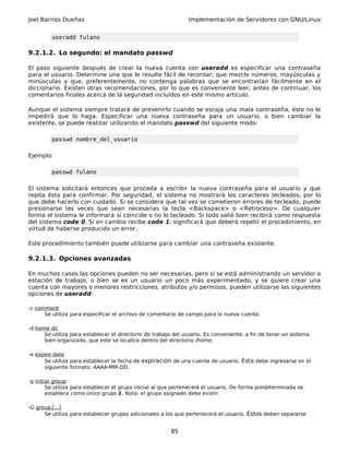 Joel Barrios Dueñas Implementación de Servidores con GNU/Linux
useradd fulano
9.2.1.2. Lo segundo: el mandato passwd
El paso siguiente después de crear la nueva cuenta con useradd es especificar una contraseña
para el usuario. Determine una que le resulte fácil de recordar, que mezcle números, mayúsculas y
minúsculas y que, preferentemente, no contenga palabras que se encontrarían fácilmente en el
diccionario. Existen otras recomendaciones, por lo que es conveniente leer, antes de continuar, los
comentarios finales acerca de la seguridad incluidos en este mismo artículo.
Aunque el sistema siempre tratará de prevenirlo cuando se escoja una mala contraseña, éste no le
impedirá que lo haga. Especificar una nueva contraseña para un usuario, o bien cambiar la
existente, se puede realizar utilizando el mandato passwd del siguiente modo:
passwd nombre_del_usuario
Ejemplo:
passwd fulano
El sistema solicitará entonces que proceda a escribir la nueva contraseña para el usuario y que
repita ésta para confirmar. Por seguridad, el sistema no mostrará los caracteres tecleados, por lo
que debe hacerlo con cuidado. Si se considera que tal vez se cometieron errores de tecleado, puede
presionarse las veces que sean necesarias la tecla <Backspace> o <Retroceso>. De cualquier
forma el sistema le informará si coincide o no lo tecleado. Si todo salió bien recibirá como respuesta
del sistema code 0. Si en cambio recibe code 1, significará que deberá repetir el procedimiento, en
virtud de haberse producido un error.
Este procedimiento también puede utilizarse para cambiar una contraseña existente.
9.2.1.3. Opciones avanzadas
En muchos casos las opciones pueden no ser necesarias, pero si se está administrando un servidor o
estación de trabajo, o bien se es un usuario un poco más experimentado, y se quiere crear una
cuenta con mayores o menores restricciones, atributos y/o permisos, pueden utilizarse las siguientes
opciones de useradd:
-c comment
Se utiliza para especificar el archivo de comentario de campo para la nueva cuenta.
-d home dir
Se utiliza para establecer el directorio de trabajo del usuario. Es conveniente, a fin de tener un sistema
bien organizado, que este se localice dentro del directorio /home.
-e expire date
Se utiliza para establecer la fecha de expiración de una cuenta de usuario. Ésta debe ingresarse en el
siguiente formato: AAAA-MM-DD.
-g initial group
Se utiliza para establecer el grupo inicial al que pertenecerá el usuario. De forma predeterminada se
establece como único grupo 1. Nota: el grupo asignado debe existir.
-G group,[...]
Se utiliza para establecer grupos adicionales a los que pertenecerá el usuario. Éstos deben separarse
85
 