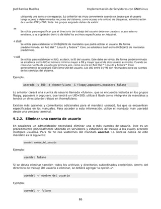Joel Barrios Dueñas Implementación de Servidores con GNU/Linux
utilizando una coma y sin espacios. Lo anterior es muy conveniente cuando se desea que el usuario
tenga acceso a determinados recursos del sistema, como acceso a la unidad de disquetes, administración
de cuentas PPP y POP. Nota: los grupos asignado deben de existir.
-m
Se utiliza para especificar que el directorio de trabajo del usuario debe ser creado si acaso este no
existiese, y se copiarán dentro de éste los archivos especificados en /etc/skel.
-s shell
Se utiliza para establecer el intérprete de mandatos que podrá utilizar el usuario. De forma
predeterminada, en Red Hat™ Linux® y Fedora™ Core, se establece bash como intérpete de mandatos
predefinido.
-u uid
Se utiliza para establecer el UID, es decir, la ID del usuario. Este debe ser único. De forma predeterminada
se establece como UID el número mínimo mayor a 99 y mayor que el de otro usuario existente. Cuando se
crea una cuenta de usuario por primera vez, como ocurre en Red Hat™ Linux® y Fedora™ Core
generalmente se asignará 500 como UID del usuario. Los UID entre 0 y 99 son reservados para las cuentas
de los servicios del sistema.
Ejemplo:
useradd -u 500 -d /home/fulano -G floppy,pppusers,popusers fulano
Lo anterior creará una cuenta de usuario llamada «fulano», que se encuentra incluida en los grupos
floppy, pppusers y popusers, que tendrá un UID=500; utilizará Bash como intérprete de mandatos y
tendrá un directorio de trabajo en /home/fulano.
Existen más opciones y comentarios adicionales para el mandato useradd, las que se encuentran
especificadas en los manuales. Para acceder a esta información, utilice el mandato man useradd
desde una ventana terminal.
9.2.2. Eliminar una cuenta de usuario
En ocasiones un administrador necesitará eliminar una o más cuentas de usuario. Este es un
procedimiento principalmente utilizado en servidores y estaciones de trabajo a los cuales acceden
múltiples usuarios. Para tal fin nos valdremos del mandato userdel. La sintaxis básica de este
mandato es la siguiente:
userdel nombre_del_usuario
Ejemplo:
userdel fulano
Si se desea eliminar también todos los archivos y directorios subordinados contenidos dentro del
directorio de trabajo del usuario a eliminar, se deberá agregar la opción -r:
userdel -r nombre_del_usuario
Ejemplo:
userdel -r fulano
86
 