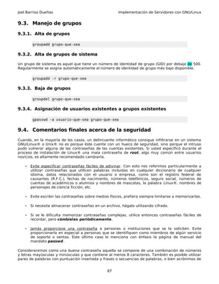 Joel Barrios Dueñas Implementación de Servidores con GNU/Linux
9.3. Manejo de grupos
9.3.1. Alta de grupos
groupadd grupo-que-sea
9.3.2. Alta de grupos de sistema
Un grupo de sistema es aquel que tiene un número de identidad de grupo (GID) por debajo de 500.
Regularmente se asigna automáticamente el número de identidad de grupo más bajo disponible.
groupadd -r grupo-que-sea
9.3.3. Baja de grupos
groupdel grupo-que-sea
9.3.4. Asignación de usuarios existentes a grupos existentes
gpasswd -a usuario-que-sea grupo-que-sea
9.4. Comentarios finales acerca de la seguridad
Cuando, en la mayoría de los casos, un delincuente informático consigue infiltrarse en un sistema
GNU/Linux® o Unix® no es porque éste cuente con un hueco de seguridad, sino porque el intruso
pudo vulnerar alguna de las contraseñas de las cuentas existentes. Si usted especificó durante el
proceso de instalación de Linux® una mala contraseña de root, algo muy común entre usuarios
novicios, es altamente recomendado cambiarla.
• Evite especificar contraseñas fáciles de adivinar. Con esto nos referimos particularmente a
utilizar contraseñas que utilicen palabras incluidas en cualquier diccionario de cualquier
idioma, datos relacionados con el usuario o empresa, como son el registro federal de
causantes (R.F.C.), fechas de nacimiento, números telefónicos, seguro social, números de
cuentas de académicos o alumnos y nombres de mascotas, la palabra Linux®, nombres de
personajes de ciencia ficción, etc.
• Evite escribir las contraseñas sobre medios físicos, prefiera siempre limitarse a memorizarlas.
• Si necesita almacenar contraseñas en un archivo, hágalo utilizando cifrado.
• Si se le dificulta memorizar contraseñas complejas, utilice entonces contraseñas fáciles de
recordar, pero cámbielas periódicamente.
• Jamás proporcione una contraseña a personas o instituciones que se la soliciten. Evite
proporcionarla en especial a personas que se identifiquen como miembros de algún servicio
de soporte o ventas. Este último caso lo menciona con énfasis la página de manual del
mandato passwd.
Consideraremos como una buena contraseña aquella se compone de una combinación de números
y letras mayúsculas y minúsculas y que contiene al menos 8 caracteres. También es posible utilizar
pares de palabras con puntuación insertada y frases o secuencias de palabras, o bien acrónimos de
87
 