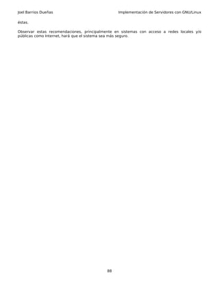 Joel Barrios Dueñas Implementación de Servidores con GNU/Linux
éstas.
Observar estas recomendaciones, principalmente en sistemas con acceso a redes locales y/o
públicas como Internet, hará que el sistema sea más seguro.
88
 