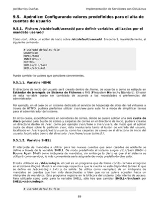 Joel Barrios Dueñas Implementación de Servidores con GNU/Linux
9.5. Apéndice: Configurando valores predefinidos para el alta de
cuentas de usuario
9.5.1. Fichero /etc/default/useradd para definir variables utilizadas por el
mandato useradd
Como root, utilice un editor de texto sobre /etc/default/useradd. Encontrará, invariablemente, el
siguiente contenido:
# useradd defaults file
GROUP=100
HOME=/home
INACTIVE=-1
EXPIRE=
SHELL=/bin/bash
SKEL=/etc/skel
Puede cambiar lo valores que considere convenientes.
9.5.1.1. Variable HOME
El directorio de inicio del usuario será creado dentro de /home, de acuerdo a como se estipula en
Estándar de Jerarquía de Sistema de Ficheros o FHS (Filesystem Hierarchy Standard). El valor
de esta variable puede ser cambiado de acuerdo a las necesidades o preferencias del
administrador.
Por ejemplo, en el caso de un sistema dedicado al servicio de hospedaje de sitios de red virtuales a
través de HTTPD, pudiera preferirse utilizar /var/www para este fin a modo de simplificar tareas
para el administrador del sistema.
En otros casos, específicamente en servidores de correo, donde se quiere aplicar una sola cuota de
disco general para buzón de correo y carpetas de correo en el directorio de inicio, pudiera crearse
un directorio dentro de /var, como por ejemplo /var/home o /var/users, de modo que al aplicar
cuota de disco sobre la partición /var, ésta involucraría tanto el buzón de entrada del usuario,
localizado en /var/spool/mail/usuario, como las carpetas de correo en el directorio de inicio del
usuario, localizados dentro del directorio /var/home/usuario/mail/.
9.5.1.2. Variable SHELL
El intérprete de mandatos a utilizar para las nuevas cuentas que sean creadas en adelante se
define a través de la variable SHELL. De modo predefinido el sistema asigna /bin/bash (BASH o
Bourne Again Shell) como intérprete de mandatos; sin embargo lo cierto es que si el sistema se
utilizará como servidor, lo más conveniente sería asignarle de modo predefinido otro valor.
El más utilizado es /sbin/nologin, el cual es un programa que de forma cortés rechaza el ingreso
en el sistema (login). Muestra un mensaje respecto a que la cuenta no está disponible (o bien lo que
se defina en /etc/nologin.txt) y da salida. Se utiliza como reemplazo de un intérprete de
mandatos en cuentas que han sido desactivadas o bien que no se quiere accedan hacia un
intérprete de mandatos. Este programa registra en la bitácora del sistema todo intento de acceso.
Para utilizarlo como valor para la variable SHELL, sólo hay que cambiar SHELL=/bin/bash por
SHELL=/sbin/nologin.
# useradd defaults file
89
 