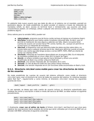 Joel Barrios Dueñas Implementación de Servidores con GNU/Linux
GROUP=100
HOME=/home
INACTIVE=-1
EXPIRE=
SHELL=/sbin/nologin
SKEL=/etc/skel
En adelante todo nuevo usuario que sea dado de alta en el sistema con el mandato useradd sin
parámetro alguno, de modo predefinido no podrá acceder al sistema a través de intérprete de
mandatos (shell), es decir, acceso en terminal local o remotamente. Los usuarios con estas
características podrán, sin embargo, utilizar cualquier otro servicios como FTP, correo o Samba sin
problema alguno.
Otros valores para la variable SHELL pueden ser:
● /sbin/nologin, programa que de forma cortés rechaza el ingreso en el sistema (login).
● /bin/false, programa que realiza salida inmediata indicando falla. Es decir, que no
permite la realización de cosa alguna y además con falla. Ideal si se quiere tener
cuentas de usuario con acceso hacia FTP, correo, Samba, etc., aunque sin permitir el
acceso hacia un intérprete de mandatos.
● /dev/null, el dispositivo nulo que descarta todos los datos escritos sobre éste y no
provee datos para cualquier proceso que lo lea. Ideal para definirse cuando se quiere
utilizar una cuenta que sólo tenga acceso a correo (SMTP, POP3, IMAP y/o cliente de
correo con interfaz HTTP).
● /bin/bash, intérprete de mandatos desarrollado por el proyecto GNU. Es el intérprete
de mandatos predefinido en Linux y Mac OS X (a partir de Tiger).
● /bin/sh, un enlace simbólico que apunta hacia /bin/bash y ofrece una versión
simplificada de Bash muy similar a Bourne Shell (sh).
● /bin/tcsh, una versión mejorada del de mandatos de C (csh).
● /bin/ash, un clon de Bourne shell (sh) que utiliza menos memoria.
● /bin/zsh, una versión mejorada de sh con funciones útiles encontradas en Bash y tcsh.
9.5.2. Directorio /etc/skel como molde para crear los directorios de inicio
de los usuarios
De modo predefinido las cuentas de usuario del sistema utilizarán como molde al directorio
/etc/skel para crear el directorio de inicio de todos los usuarios del sistema. En sistemas basados
sobre Red Hat™, regularmente y como mínimo, el directorio /etc/skel incluye los siguientes
guiones de inicio:
.bash_logout .bash_profile .bashrc .gtkrc
Si, por ejemplo, se desea que cada cuenta de usuario incluya un directorio subordinado para
carpetas de correo y suscripción a éstas a través del servicio de IMAP, se debe realizar el siguiente
procedimiento:
mkdir /etc/skel/mail/
touch /etc/skel/mail/Borradores
touch /etc/skel/mail/Enviados
touch /etc/skel/mail/Papelera
Y ,finalmente, crear con el editor de texto el fichero /etc/skel/.mailboxlist que sirve para
registrar las suscripciones hacia carpetas de correo que serán utilizadas por el servicio IMAP con un
servidor UW-IMAP, utilizando el siguiente contenido:
90
 