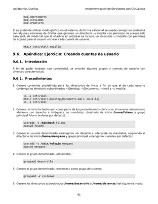Joel Barrios Dueñas Implementación de Servidores con GNU/Linux
mail/Borradores
mail/Enviados
mail/Papelera
Si se pretende utilizar modo gráfico en el sistema, de forma adicional se puede corregir un problema
con algunas versiones de Firefox que generan un directorio ~/.mozilla con permisos de acceso sólo
para root, de modo tal que al añadirlo en /etc/skel se incluya un directorio ~/.mozilla con permisos
de acceso para el usuario al crear cada cuenta de usuario.
mkdir /etc/skel/.mozilla
9.6. Apéndice: Ejercicio: Creando cuentas de usuario
9.6.1. Introducción
A fin de poder trabajar con comodidad, se crearán algunos grupos y cuentas de usuario con
diversas características.
9.6.2. Procedimientos
1. Genere contenido predefinido para los directorios de inicio a fin de que el de cada usuario
contenga los directorio subordinados ~/Desktop, ~/Documents, ~/mail y ~/.mozilla:
ls -a /etc/skel
mkdir /etc/skel/{Desktop,Documents,mail,.mozilla}
ls -a /etc/skel
2. Genere, si no lo ha hecho aún como parte de los procedimientos del curso, al usuario denominado
«fulano» con derecho a intérprete de mandatos, directorio de inicio /home/fulano y grupo
principal fulano (valores por defecto):
useradd -s /bin/bash fulano
passwd fulano
3. Genere al usuario denominado «mengano» sin derecho a intérprete de mandatos, asignando el
directorio de inicio /home/mengano y grupo principal «mengano» (valores por defecto):
useradd -s /sbin/nologin mengano
passwd mengano
4. Genere el grupo denominado «desarrollo»:
groupadd desarrollo
5. Genere el grupo denominado «sistemas» como grupo de sistema:
groupadd -r sistemas
6. Genere los directorios subordinados /home/desarrollo y /home/sistemas/ del siguiente modo:
91
 