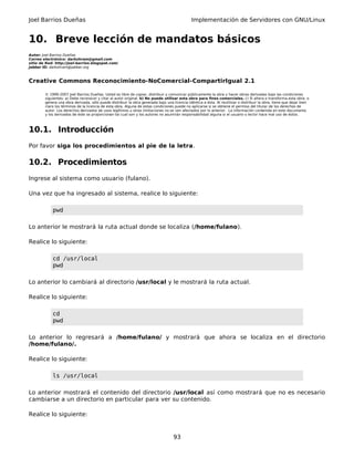 Joel Barrios Dueñas Implementación de Servidores con GNU/Linux
10. Breve lección de mandatos básicos
Autor: Joel Barrios Dueñas
Correo electrónico: darkshram@gmail.com
sitio de Red: http://joel-barrios.blogspot.com/
Jabber ID: darkshram@jabber.org
Creative Commons Reconocimiento-NoComercial-CompartirIgual 2.1
© 1999-2007 Joel Barrios Dueñas. Usted es libre de copiar, distribuir y comunicar públicamente la obra y hacer obras derivadas bajo las condiciones
siguientes: a) Debe reconocer y citar al autor original. b) No puede utilizar esta obra para fines comerciales. c) Si altera o transforma esta obra, o
genera una obra derivada, sólo puede distribuir la obra generada bajo una licencia idéntica a ésta. Al reutilizar o distribuir la obra, tiene que dejar bien
claro los términos de la licencia de esta obra. Alguna de estas condiciones puede no aplicarse si se obtiene el permiso del titular de los derechos de
autor. Los derechos derivados de usos legítimos u otras limitaciones no se ven afectados por lo anterior. La información contenida en este documento
y los derivados de éste se proporcionan tal cual son y los autores no asumirán responsabilidad alguna si el usuario o lector hace mal uso de éstos.
10.1. Introducción
Por favor siga los procedimientos al pie de la letra.
10.2. Procedimientos
Ingrese al sistema como usuario (fulano).
Una vez que ha ingresado al sistema, realice lo siguiente:
pwd
Lo anterior le mostrará la ruta actual donde se localiza (/home/fulano).
Realice lo siguiente:
cd /usr/local
pwd
Lo anterior lo cambiará al directorio /usr/local y le mostrará la ruta actual.
Realice lo siguiente:
cd
pwd
Lo anterior lo regresará a /home/fulano/ y mostrará que ahora se localiza en el directorio
/home/fulano/.
Realice lo siguiente:
ls /usr/local
Lo anterior mostrará el contenido del directorio /usr/local así como mostrará que no es necesario
cambiarse a un directorio en particular para ver su contenido.
Realice lo siguiente:
93
 