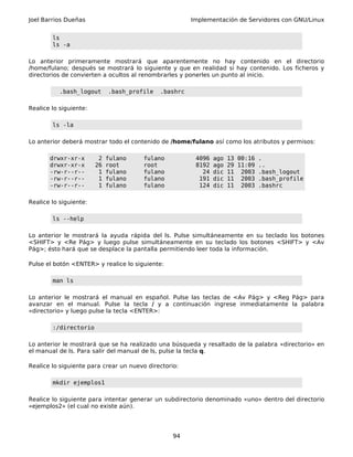 Joel Barrios Dueñas Implementación de Servidores con GNU/Linux
ls
ls -a
Lo anterior primeramente mostrará que aparentemente no hay contenido en el directorio
/home/fulano; después se mostrará lo siguiente y que en realidad si hay contenido. Los ficheros y
directorios de convierten a ocultos al renombrarles y ponerles un punto al inicio.
.bash_logout .bash_profile .bashrc
Realice lo siguiente:
ls -la
Lo anterior deberá mostrar todo el contenido de /home/fulano así como los atributos y permisos:
drwxr-xr-x 2 fulano fulano 4096 ago 13 00:16 .
drwxr-xr-x 26 root root 8192 ago 29 11:09 ..
-rw-r--r-- 1 fulano fulano 24 dic 11 2003 .bash_logout
-rw-r--r-- 1 fulano fulano 191 dic 11 2003 .bash_profile
-rw-r--r-- 1 fulano fulano 124 dic 11 2003 .bashrc
Realice lo siguiente:
ls --help
Lo anterior le mostrará la ayuda rápida del ls. Pulse simultáneamente en su teclado los botones
<SHIFT> y <Re Pág> y luego pulse simultáneamente en su teclado los botones <SHIFT> y <Av
Pág>; ésto hará que se desplace la pantalla permitiendo leer toda la información.
Pulse el botón <ENTER> y realice lo siguiente:
man ls
Lo anterior le mostrará el manual en español. Pulse las teclas de <Av Pág> y <Reg Pág> para
avanzar en el manual. Pulse la tecla / y a continuación ingrese inmediatamente la palabra
«directorio» y luego pulse la tecla <ENTER>:
:/directorio
Lo anterior le mostrará que se ha realizado una búsqueda y resaltado de la palabra «directorio» en
el manual de ls. Para salir del manual de ls, pulse la tecla q.
Realice lo siguiente para crear un nuevo directorio:
mkdir ejemplos1
Realice lo siguiente para intentar generar un subdirectorio denominado «uno» dentro del directorio
«ejemplos2» (el cual no existe aún).
94
 