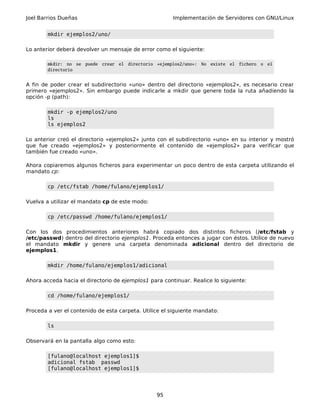 Joel Barrios Dueñas Implementación de Servidores con GNU/Linux
mkdir ejemplos2/uno/
Lo anterior deberá devolver un mensaje de error como el siguiente:
mkdir: no se puede crear el directorio «ejemplos2/uno»: No existe el fichero o el
directorio
A fin de poder crear el subdirectorio «uno» dentro del directorio «ejemplos2», es necesario crear
primero «ejemplos2». Sin embargo puede indicarle a mkdir que genere toda la ruta añadiendo la
opción -p (path):
mkdir -p ejemplos2/uno
ls
ls ejemplos2
Lo anterior creó el directorio «ejemplos2» junto con el subdirectorio «uno» en su interior y mostró
que fue creado «ejemplos2» y posteriormente el contenido de «ejemplos2» para verificar que
también fue creado «uno».
Ahora copiaremos algunos ficheros para experimentar un poco dentro de esta carpeta utilizando el
mandato cp:
cp /etc/fstab /home/fulano/ejemplos1/
Vuelva a utilizar el mandato cp de este modo:
cp /etc/passwd /home/fulano/ejemplos1/
Con los dos procedimientos anteriores habrá copiado dos distintos ficheros (/etc/fstab y
/etc/passwd) dentro del directorio ejemplos1. Proceda entonces a jugar con éstos. Utilice de nuevo
el mandato mkdir y genere una carpeta denominada adicional dentro del directorio de
ejemplos1.
mkdir /home/fulano/ejemplos1/adicional
Ahora acceda hacia el directorio de ejemplos1 para continuar. Realice lo siguiente:
cd /home/fulano/ejemplos1/
Proceda a ver el contenido de esta carpeta. Utilice el siguiente mandato:
ls
Observará en la pantalla algo como esto:
[fulano@localhost ejemplos1]$
adicional fstab passwd
[fulano@localhost ejemplos1]$
95
 