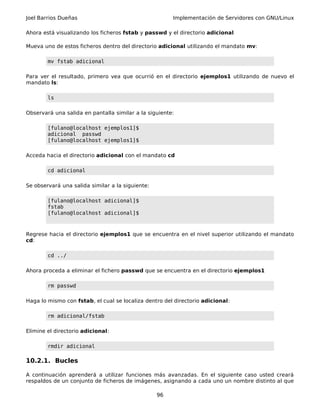 Joel Barrios Dueñas Implementación de Servidores con GNU/Linux
Ahora está visualizando los ficheros fstab y passwd y el directorio adicional
Mueva uno de estos ficheros dentro del directorio adicional utilizando el mandato mv:
mv fstab adicional
Para ver el resultado, primero vea que ocurrió en el directorio ejemplos1 utilizando de nuevo el
mandato ls:
ls
Observará una salida en pantalla similar a la siguiente:
[fulano@localhost ejemplos1]$
adicional passwd
[fulano@localhost ejemplos1]$
Acceda hacia el directorio adicional con el mandato cd
cd adicional
Se observará una salida similar a la siguiente:
[fulano@localhost adicional]$
fstab
[fulano@localhost adicional]$
Regrese hacia el directorio ejemplos1 que se encuentra en el nivel superior utilizando el mandato
cd:
cd ../
Ahora proceda a eliminar el fichero passwd que se encuentra en el directorio ejemplos1
rm passwd
Haga lo mismo con fstab, el cual se localiza dentro del directorio adicional:
rm adicional/fstab
Elimine el directorio adicional:
rmdir adicional
10.2.1. Bucles
A continuación aprenderá a utilizar funciones más avanzadas. En el siguiente caso usted creará
respaldos de un conjunto de ficheros de imágenes, asignando a cada uno un nombre distinto al que
96
 