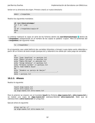 Joel Barrios Dueñas Implementación de Servidores con GNU/Linux
tenían en su directorio de origen. Primero creará un nuevo directorio:
mkdir ~/respaldos
Realice los siguientes mandatos:
cd /usr/share/pixmaps/
for f in *.png
do
cp $f ~/respaldos/copia-$f
done
cd
Lo anterior realizará la copia en serie de los ficheros dentro de /usr/share/pixmaps/ y dentro de
~/respaldos/ anteponiendo en el nombre de las copias la palabra «copia». Mire el contenido del
~/respaldos/ del siguiente modo:
ls ~/respaldos/
En el siguiente caso usted definirá dos variables ($hombre y $mujer) cuyos datos serán obtenidos a
partir de un fichero de texto simple (parejas.txt) y obtendrá una salida por cada juego de variables.
cd
echo "Juan Josefina" >> parejas.txt
echo "Pedro Julieta" >> parejas.txt
echo "Pablo Miriam" >> parejas.txt
echo "Jorge Antonia" >> parejas.txt
echo "Ernesto Carmen" >> parejas.txt
while read hombre mujer
do
echo "$hombre es pareja de $mujer"
echo "----------------------------------------"
done < parejas.txt
10.2.2. Aliases
Realice lo siguiente:
touch algo-nuevo.txt
touch otro-nuevo.txt
cp algo-nuevo.txt otro-nuevo.txt
Para lo anterior se crearon con el mandato touch los ficheros algo-nuevo.txt y otro-nuevo.txt y
se realizó una copia de algo-nuevo.txt sobreescribiendo otro-nuevo.txt. Note que se
sobreescribió a otro-nuevo.txt sin preguntar.
Ejecute ahora lo siguiente:
alias cp="cp -i"
cp algo-nuevo.txt otro-nuevo.txt
97
 