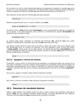 Joel Barrios Dueñas Implementación de Servidores con GNU/Linux
En lo anterior se creó un alias denominado cp que corresponde en realidad al mandato cp con la
opción -i, la cual corresponde a preguntar si se sobreescriben ficheros regulares destino existentes.
Cuando se ejecuta de nuevo el mandato cp, éste lo hace directamente con la opción -i.
Para deshacer el alias sobre el mandato cp, sólo basta ejecutar:
unalias cp
Realice lo siguiente para crear un nuevo mandato como alias:
alias mi-mandato="ls -l |less"
Lo anterior crea un alias denominado mi-mandato, el cual corresponderá a ejecutar el mandato ls
con la opción -l así como ejecutará como subrutina al mandato less. Ejecute mi-mandato del
siguiente modo y estudie la salida.
mi-mandato /etc
Lo anterior debe haber mostrado el contenido del directorio /etc utilizando less para poder
desplazar cómodamente la pantalla. Para salir de less solo pulse la tecla q.
Los aliases creados perduran hasta que es cerrada la sesión del usuario. Para que cualquier alias
sea permanente para un usuario en particular, hay que especificar estos al final del fichero
~/.bash_profile, o bien como root en algún fichero *.sh dentro del directorio /etc/profile.d/ para
que sea utilizado por todos los usuarios del sistema. Ejecute el mandato alias para ver la lista de
aliases predefinidos en el sistema.
alias
10.2.3. Apagado y reinicio de sistema
Finalmente, y para concluir la breve lección de mandatos, es importante saber que aunque no se
vea nada en pantalla, en Linux® empelan varios procesos en el trasfondo. Estos servicios deben ser
finalizados apropiadamente. No es como en MS-DOS, en donde se podía apagar el sistema en
cualquier momento. Hay que cerrar el sistema apropiadamente. Para tal fin se utilizan poweroff y
reboot.
Para cerrar y apagar el sistema, debe utilizar el siguiente mandato:
poweroff
Para cerrar y reiniciar el sistema, debe utilizarse el siguiente mandato:
reboot
10.3. Resumen de mandatos básicos
Puede y debe obtener más detalles acerca de estos y otros muchos más mandatos utilizando la
opción --help con casi cualquier mandato. Puede consultar el manual detallado de casi cualquier
mandato conocido digitando man precediendo del mandato a consultar:
98
 