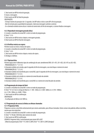 Manual da CENTRAL PABX OFFICE
10
C.Você ouvirá um BIP de início de gravação.
D. Grave a mensagem.
E.Você ouvirá um BIP de final de gravação.
OBSERVAÇÕES:
·Otempomáximodegravaçãoéde12segundos.UmBIPindicaoinícioeoutroBIPofimdagravação;
·Nãohárestriçãoparaaquantidadedegravações.Cadanovamensagemsubstituiaanterior.
·Seachamadarecebidaexternadiscaronúmeroderamalantesdofimdamensagem,osistemafinalizaamensagem.
4.5.5 Reproduzir mensagem gravada (disa)
A. Levante o monofone do ramal 801 e entre no modo de programação.
B.Tecle * 2 3 # .
C.Você ouvirá um BIP de início e depois a mensagem gravada .
D.Você ouvirá um BIP de final de mensagem.
4.5.6Verificar música na espera
Permite escutar ou testar a música de espera.
A. Levante o monofone do ramal 801 e entre no modo de programação.
B.Tecle * 2 4 # .
C.Você ouvirá um BIP de início e depois a música de espera .
D. Desligue o telefone.
4.5.7 Opcional disa
Permite opção entre 4 diferentes tipos de combinação de auto-atendimento DISA: (A1+B1), (A1+B2), (A2+B1) ou (A2+B2).
· PROGRAMAÇÃO A1 ( * 2 5 1 # )
A chamada recebida será cortada, após 8 segundos do fim da mensagem, caso não disque o número de ramal.
· PROGRAMAÇÃO A2 ( * 2 5 2 # )
A chamada recebida será transferida para o ramal 802, após 8 segundos do fim da mensagem, caso não disque o número de ramal.
· PROGRAMAÇÃO B1 (* 2 5 3 # )
A chamada recebida será cortada se o número de ramal discado não atender.
· PROGRAMAÇÃO B2 (* 2 5 3 # )
A chamada recebida será transferida para o ramal 802 se o número de ramal discado não atender.
4.6 Programação do tempo de flash
A. Levante o monofone do ramal 801 e entre no modo de programação.
B.Tecle * 8 1 m # (m) é o tempo de flash m=1: 100~350ms m=3:500~600ms m=5:750~1000ms
m=2: 350~500ms m=4:600~750ms
C.Você ouvirá um BIP de confirmação.
OBSERVAÇÃO:
·Aconfiguraçãodefábricaéde1000ms.
4.7 Programação de acesso às linhas ao efetuar chamadas
4.7.1 Programar linha
Programa o acesso a uma linha exclusivamente por ramais autorizados, para efetuar chamadas. Outros ramais não poderão utilizar esta linha,
mesmo que esta esteja livre.
A. Levante o monofone do ramal 801 e entre no modo de programação.
B.Tecle * 4 1 M abc # (M) linha (abc) número do ramal.
C.Você ouvirá um BIP de confirmação.
EXEMPLO:Programarlinha2exclusivamentepararamais803e807:
·[Mododeprogramação][Tecle*412803#][BIP][Tecle*412807#][BIP][Desligue]
 