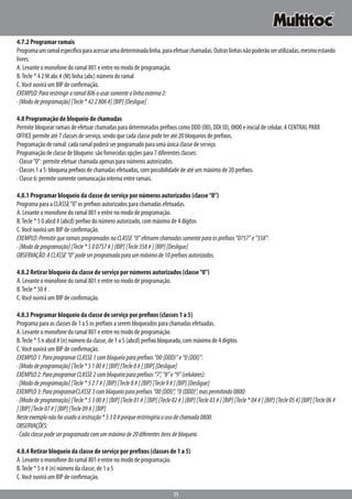 11
4.7.2 Programar ramais
Programaumramalespecíficoparaacessarumadeterminadalinha,paraefetuarchamadas.Outraslinhasnãopoderãoserutilizadas,mesmoestando
livres.
A. Levante o monofone do ramal 801 e entre no modo de programação.
B.Tecle * 4 2 M abc # (M) linha (abc) número do ramal
C.Você ouvirá um BIP de confirmação.
EXEMPLO:Pararestringiroramal806ausarsomentealinhaexterna2:
·[Mododeprogramação][Tecle*422806#][BIP][Desligue]
4.8 Programação de bloqueio de chamadas
Permite bloquear ramais de efetuar chamadas para determinados prefixos como DDD (00), DDI (0), 0800 e inicial de celular. A CENTRAL PABX
OFFICE permite até 7 classes de serviço, sendo que cada classe pode ter até 20 bloqueios de prefixos.
Programação de ramal: cada ramal poderá ser programado para uma única classe de serviço.
Programação de classe de bloqueio: são fornecidas opções para 7 diferentes classes:
· Classe“0”: permite efetuar chamada apenas para números autorizados.
· Classes 1 a 5: bloqueia prefixos de chamadas efetuadas, com possibilidade de até um máximo de 20 prefixos.
· Classe 6: permite somente comunicação interna entre ramais.
4.8.1 Programar bloqueio da classe de serviço por números autorizados (classe“0”)
Programa para a CLASSE“0”os prefixos autorizados para chamadas efetuadas.
A. Levante o monofone do ramal 801 e entre no modo de programação.
B.Tecle * 5 0 abcd # (abcd) prefixo do número autorizado, com máximo de 4 dígitos
C.Você ouvirá um BIP de confirmação.
EXEMPLO:PermitirqueramaisprogramadosnaCLASSE“0”efetuemchamadassomenteparaosprefixos“0757”e“358”:
·[Mododeprogramação][Tecle*500757#][BIP][Tecle358#][BIP][Desligue]
OBSERVAÇÃO:ACLASSE“0”podeserprogramadaparaummáximode10prefixosautorizados.
4.8.2 Retirar bloqueio da classe de serviço por números autorizados (classe“0”)
A. Levante o monofone do ramal 801 e entre no modo de programação.
B.Tecle * 50 # .
C.Você ouvirá um BIP de confirmação.
4.8.3 Programar bloqueio da classe de serviço por prefixos (classes 1 a 5)
Programa para as classes de 1 a 5 os prefixos a serem bloqueados para chamadas efetuadas.
A. Levante o monofone do ramal 801 e entre no modo de programação.
B.Tecle * 5 n abcd # (n) número da classe, de 1 a 5 (abcd) prefixo bloqueado, com máximo de 4 dígitos
C.Você ouvirá um BIP de confirmação.
EXEMPLO1:ParaprogramarCLASSE1combloqueioparaprefixos“00(DDD)”e“0(DDI)”:
·[Mododeprogramação][Tecle*5100#][BIP][Tecle0#][BIP][Desligue]
EXEMPLO2:ParaprogramarCLASSE2combloqueioparaprefixos“7”,“8”e“9”(celulares):
·[Mododeprogramação][Tecle*527#][BIP][Tecle8#][BIP][Tecle9#][BIP][Desligue]
EXEMPLO3:ParaprogramarCLASSE3combloqueioparaprefixos“00(DDI)”,“0(DDD)”,maspermitindo0800:
·[Mododeprogramação][Tecle*5300#][BIP][Tecle01#][BIP][Tecle02#][BIP][Tecle03#][BIP][Tecle*04#][BIP][Tecle05#][BIP][Tecle06#
][BIP][Tecle07#][BIP][Tecle09#][BIP]
Nesteexemplonãofoiusadoainstrução*530#porquerestringiriaousodechamada0800.
OBSERVAÇÕES:
·Cadaclassepodeserprogramadacomummáximode20diferentesítensdebloqueio.
4.8.4 Retirar bloqueio da classe de serviço por prefixos (classes de 1 a 5)
A. Levante o monofone do ramal 801 e entre no modo de programação.
B.Tecle * 5 n # (n) número da classe, de 1 a 5
C.Você ouvirá um BIP de confirmação.
 