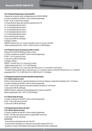 Manual da CENTRAL PABX OFFICE
12
4.8.5 Programar bloqueio para ramal específico
Programar um ramal para receber um bloqueio por uma CLASSE DE SERVIÇO.
A. Levante o monofone do ramal 801 e entre no modo de programação.
B.Tecle * 56 abc n # (abc) ramal a restringir;
(n=0) permite discar apenas para números autorizados (classe“0);
(n=1) ramal programado para classe 1
(n=2) ramal programado para classe 2
(n=3) ramal programado para classe 3
(n=4) ramal programado para classe 4
(n=5) ramal programado para classe 5
(N=6) comunicação interna apenas
C.Você ouvirá um BIP de confirmação.
D. Desligue o telefone.
EXEMPLO:Programarclasse3(n=3)paraoramal803eclasse6(n=6)paraoramal807:
·[Mododeprogramação][Tecle*568033#][BIP][Tecle8076#][BIP][Desligue]
4.8.6 Programar classe de serviço para todos os ramais
Programa uma CLASSE DE SERVIÇO para todos os ramais.
A. Levante o monofone do ramal 801 e entre no modo de programação.
B.Tecle * 5 6 n # (n) número da classe
C.Você ouvirá um BIP de confirmação.
D. Desligue o telefone.
EXEMPLO1:Assinalarclasse3(n=3)paratodososramais:
·[Mododeprogramação][Tecle*563#][BIP][Desligue]
EXEMPLO2:Assinalarclasse2(n=2)pararamais804e805eclasse3(n=3)paratodososoutrosramais:
·Paraganhartempo,programetodososramaisparaclasse3(n=3)primeiro,edepoisosramais804e805paraclasse2(n=2).[Modode
programação][Tecle*563#][BIP][Tecle8042#][BIP][Tecle8052#][Desligue]
4.9 Programar tempo de chamadas efetuadas (temporizador)
4.9.1 Limitar tempo em ramal
Permite ao sistema desconectar a chamada efetuada de um ramal caso ultrapasse o tempo limite estipulado, entre 1 e 99 minutos..
A. Levante o monofone do ramal 801 e entre no modo de programação.
B.Tecle: * 9 abc mn # (abc) número do ramal (mn) duração da chamada, de 1 a 99 minutos
C.Você ouvirá um BIP de confirmação.
EXEMPLO:Programaraduraçãodachamadaefetuadapara15minutosnoramal805:
[Mododeprogramação][Tecle*980515#][BIP][Desligue]
4.9.2 Retirar limite de tempo
A. Levante o monofone do ramal 801 e entre no modo de programação.
B.Tecle * 9 abc # (abc) número do ramal
C.Você ouvirá um BIP de confirmação.
4.10 Programação de número de ramal
4.10.1 Alterar número de ramal
A. Levante o monofone do ramal 801 e entre no modo de programação.
B.Tecle * 7 abc ABC # (abc) número anterior ou original (ABC) novo número
C.Você ouvirá um BIP de confirmação.
OBSERVAÇÕES:
·Onovonúmeroderamaldeveráestarentre100e999.
·Osnovosnúmerosnãopoderãoserosmesmosdasériederamaisoriginal,de801a816.
·Aconselha-seamanteroúltimodígitodoramaloriginaldefábricaparafacilitaraprogramação.
 
