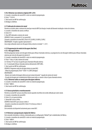 13
4.10.2 Retornar aos números originais 801 a 816
A. Levante o monofone do ramal 801 e entre no modo de programação.
B.Tecle * 7 0 0 0 #
C.Você ouvirá um BIP de confirmação.
D. Desligue o telefone.
4.11 Indicação de número de ramal
Permite ao usuário saber o número do ramal por meio de BIP. Esta função é muito útil durante instalação e testes do sistema.
A. Levante o monofone do ramal a verificar.
B.Tecle # 8 1
C. Ouve BIP indicando o número de ramal.
EXEMPLO:Teclarocomando#81noramal803:
[Levanteomonofonedoramal803][Tecle#81][8BIPs][10BIPs][3BIPs]
OBSERVAÇÕES:10apitosseguidosrepresentam0.
CasoestejautilizandoramalcomDiscagemDireta,deveráserteclado*+#81.
4.12 Programação de modo de discagem (hot line)
4.12.1 Discagem direta
Permite programar ramais com discagem direta para efetuar chamadas externas, ou programá-las com discagem indireta para efetuar chamadas
externas por meio de discagem do número 0 .
A. Levante o monofone do ramal 801 e entre no modo de programação.
B.Tecle * 8 abc n # (abc) número de ramal
(n=0) discar“0”ou tocar no gancho para chamada efetuada externa
(n=1) ramal pode efetuar chamada externa diretamente (HOT LINE).
C.Você ouvirá um BIP de confirmação.
EXEMPLO:Programarmododediscagemdiretanoramal803:
·[Mododeprogramação][Tecle*88031#][BIP][Desligar]
OBSERVAÇÕES:
·Ramaiscommododediscagemdiretaacessamramaisdiscando*seguidodonúmeroderamal.
·Omododediscagempré-estabelecidodefábricaparatodososramaisédiscar0parachamadaexterna.
4.12.2 Retornar todos os ramais para discagem indireta
A. Levante o monofone do ramal 801 e entre no modo de programação.
B.Tecle * 8000 # .
C.Você ouvirá um BIP de confirmação.
4.13 Acesso prioritário e monitoramento
Permite ao ramal 801 acessar uma linha mesmo quando esta linha está sendo utilizada por outro ramal.
A. Levante o monofone do ramal 801.
B.Tecle # 9 n (n) porta da linha
C. Ramal 801 acessa a linha.
EXEMPLO:Ramal801queracessaralinha3:
·[Levanteomonofonedoramal801][Tecle#93][Acessaalinha3]
OBSERVAÇÃO:
Estecomandoestádisponívelunicamenteparaoramal801.
4.14 Retornar à programação original de fábrica
Este comando reinicializa o sistema, retornando para as configurações“default”(pré-estabelecidas) de fábrica.
A. Levante o monofone do ramal 801 e entre no modo de programação.
B.Tecle * 6000 # .
C.Você ouvirá um BIP de confirmação.
D. Desligue o telefone.
 