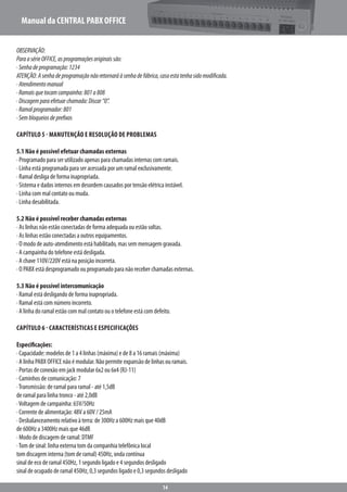 Manual da CENTRAL PABX OFFICE
14
OBSERVAÇÃO:
ParaasérieOFFICE,asprogramaçõesoriginaissão:
·Senhadeprogramação:1234
ATENÇÃO:Asenhadeprogramaçãonãoretornaráàsenhadefábrica,casoestatenhasidomodificada.
·Atendimentomanual
·Ramaisquetocamcampainha:801a808
·Discagemparaefetuarchamada:Discar“0”.
·Ramalprogramador:801
·Sembloqueiosdeprefixos
Capítulo 5 - Manutenção e Resolução de Problemas
5.1 Não é possível efetuar chamadas externas
· Programado para ser utilizado apenas para chamadas internas com ramais.
· Linha está programada para ser acessada por um ramal exclusivamente.
· Ramal desliga de forma inapropriada.
· Sistema e dados internos em desordem causados por tensão elétrica instável.
· Linha com mal contato ou muda.
· Linha desabilitada.
5.2 Não é possível receber chamadas externas
· As linhas não estão conectadas de forma adequada ou estão soltas.
· As linhas estão conectadas a outros equipamentos.
· O modo de auto-atendimento está habilitado, mas sem mensagem gravada.
· A campainha do telefone está desligada.
· A chave 110V/220V está na posição incorreta.
· O PABX está desprogramado ou programado para não receber chamadas externas.
5.3 Não é possível intercomunicação
· Ramal está desligando de forma inapropriada.
· Ramal está com número incorreto.
· A linha do ramal estão com mal contato ou o telefone está com defeito.
Capítulo 6 - Características e Especificações
Especificações:
· Capacidade: modelos de 1 a 4 linhas (máxima) e de 8 a 16 ramais (máxima)
· A linha PABX OFFICE não é modular. Não permite expansão de linhas ou ramais.
· Portas de conexão em jack modular 6x2 ou 6x4 (RJ-11)
· Caminhos de comunicação: 7
·Transmissão: de ramal para ramal - até 1,5dB
de ramal para linha tronco - até 2,0dB
·Voltagem de campainha: 65V/50Hz
· Corrente de alimentação: 48V a 60V / 25mA
· Desbalanceamento relativo à terra: de 300Hz a 600Hz mais que 40dB
de 600Hz a 3400Hz mais que 46dB
· Modo de discagem de ramal: DTMF
·Tom de sinal: linha externa tom da companhia telefônica local
tom discagem interna (tom de ramal) 450Hz, onda contínua
sinal de eco de ramal 450Hz, 1 segundo ligado e 4 segundos desligado
sinal de ocupado de ramal 450Hz, 0,3 segundos ligado e 0,3 segundos desligado
 