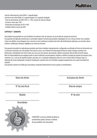 15
sinal de confirmação de ramal 450Hz, 1 segundo ligado
sinal de erro de ramal 450Hz, 0,3 segundos ligado e 0,3 segundos desligado
· Fonte de alimentação: AC220V/110V (+/-10%), através de chave de seleção.
· Consumo: menos que 15VA
·Temperatura de operação: de 0ºC a 40ºC
· Umidade relativa: menor que 90%
Capítulo 7 - GarantiA
Este produto está garantido em caso de defeitos de material e mão-de-obra por um ano da data de compra da nota fiscal.
Esta garantia será aplicada somente para o consumidor original e somente para produtos empregados em uso e serviço normal. Caso o produto
estiver com defeito, nossa obrigação será o conserto ou troca, desde que o produto não tenha sido danificado por aplicação, uso incorreto, abuso,
acidente, modificação, alteração, negligência ou manuseio incorreto.
Esta garantia não poderá ser aplicada para produtos que foram instalados impropriamente, configurados ou utilizados de forma em desacordo com
as instruções fornecidas com este produto. Para reparo ou troca, use o Número de Autorização de Retorno. Depois entregue o produto com
defeito para o distribuidor local. Favor incluir uma carta com este número, descrevendo o defeito encontrado, além da Nota Fiscal de Compra.
Não nos responsabilizamos por qualquer perda ou dano incidental ou inconseqüente, incluídos os defeitos causados por agentes da natureza (raios,
enchentes, etc.), mal uso do aparelho (quedas, pancadas, etc.), instalação inadequada (cabos em curto-circuito, falta de isolação, fuga C.A.,
utilização de tensão inadequada), transporte inadequado. A garantia não será estendida a qualquer equipamento com o qual este produto for
utilizado.
Esta garantia somente será válida para mercadorias compradas diretamente de nossos agentes ou distribuidores.
Nome do cliente Assinatura do cliente
N° da nota fiscal Data da compra
Modelo N° de série
Revendedor
AMULTITOCsereservaodireitodealteraras
característicasgerais,técnicaseestéticas
deseusprodutossemavisoprévio.
• QUALIDADEM
ULTITOC•QUALIDADEMULTITO
C•QUALIDADEMULTITOC•QU
ALIDADEMULTITOC•QUALIDA
DEMULTITOC
 
