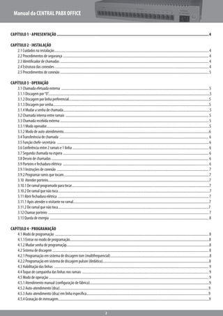 Manual da CENTRAL PABX OFFICE
2
Capítulo 1 - Apresentação..................................................................................................................................................4
Capítulo 2 - Instalação
		2.1 Cuidados na instalação.................................................................................................................................................................................. 4
		2.2 Procedimentos de segurança ........................................................................................................................................................................ 4
		2.3 Identificador de chamadas ........................................................................................................................................................................... 4
		2.4 Estrutura das conexões ................................................................................................................................................................................. 4
		2.5 Procedimentos de conexão ........................................................................................................................................................................... 5
Capítulo 3 - Operação
		3.1 Chamada efetuada externa .......................................................................................................................................................................... 5
	 3.1.1 Discagem por“0”.........................................................................................................................................................................................5
		3.1.2 Discagem por linha preferencial.................................................................................................................................................................5
		3.1.3 Discagem por senha...................................................................................................................................................................................5
	3.1.4 Mudar a senha de chamada........................................................................................................................................................................5
		3.2 Chamada interna entre ramais ..................................................................................................................................................................... 5
		3.3 Chamada recebida externa ........................................................................................................................................................................... 5
		3.3.1 Modo operador...........................................................................................................................................................................................5
		3.3.2 Modo de auto-atendimento.......................................................................................................................................................................6
		3.4Transferência de chamada ............................................................................................................................................................................ 6	
		3.5 Função chefe-secretária ............................................................................................................................................................................... 6
		3.6 Conferência entre 2 ramais e 1 linha ............................................................................................................................................................. 6
		3.7 Segunda chamada na espera ........................................................................................................................................................................ 6
		3.8 Desvio de chamadas ..................................................................................................................................................................................... 6
		3.9 Porteiro e fechadura elétrica ........................................................................................................................................................................ 6
		3.9.1 Instruções de conexão ............................................................................................................................................................................... 7
		3.9.2 Programar ramis que tocam.......................................................................................................................................................................7
		3.10 Atender porteiro.........................................................................................................................................................................................7
		3.10.1 De ramal programado para tocar..............................................................................................................................................................7
		3.10.2 De ramal que não toca..............................................................................................................................................................................7
		3.11 Abrir fechadura elétrica .............................................................................................................................................................................. 7
		3.11.1 Após atender o visitante no ramal............................................................................................................................................................7
		3.11.2 De ramal que não toca.............................................................................................................................................................................7
		3.12 Chamar porteiro ......................................................................................................................................................................................... 7
		3.13 Queda de energia ....................................................................................................................................................................................... 8
Capítulo 4 - Programação
		4.1 Modo de programação ................................................................................................................................................................................. 8
		4.1.1 Entrar no modo de programação................................................................................................................................................................8
		4.1.2 Mudar senha de programaçãp....................................................................................................................................................................8
		4.2 Sistema de discagem .................................................................................................................................................................................... 8
		4.2.1 Programação em sistema de discagem tom (multifrequencial)..................................................................................................................8
		4.2.2 Programação em sistema de discagem pulson (dedática)..........................................................................................................................8
		4.3 Habilitação das linhas .................................................................................................................................................................................. 9
		4.4Toque de campainha das linhas nos ramais .................................................................................................................................................. 9
		4.5 Modo de operação ........................................................................................................................................................................................ 9
		4.5.1 Atendimento manual (configuração de fábrica).........................................................................................................................................9
		4.5.2 Auto-atendimento (disa)...........................................................................................................................................................................9
		4.5.3 Auto-atendimento (disa) em linha específica............................................................................................................................................9
		4.5.4 Gravação de mensagem.............................................................................................................................................................................9
 