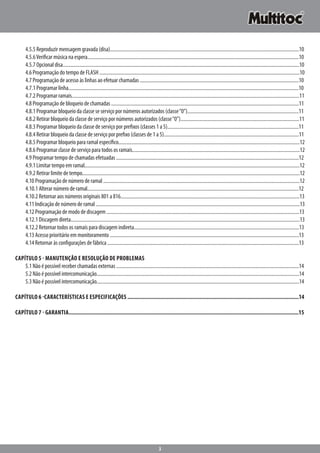 3
		4.5.5 Reproduzir mensagem gravada (disa).......................................................................................................................................................10
		4.5.6Verificar música na espera.........................................................................................................................................................................10
		4.5.7 Opcional disa.............................................................................................................................................................................................10
		4.6 Programação do tempo de FLASH .................................................................................................................................................................10
		4.7 Programação de acesso às linhas ao efetuar chamadas ................................................................................................................................10
		4.7.1 Programar linha........................................................................................................................................................................................10
		4.7.2 Programar ramais......................................................................................................................................................................................11
		4.8 Programação de bloqueio de chamadas .......................................................................................................................................................11
		4.8.1 Programar bloqueio da classe se serviço por números autorizados (classe“0”).........................................................................................11
		4.8.2 Retirar bloqueio da classe de serviço por números autorizados (classe“0”)...............................................................................................11
		4.8.3 Programar bloqueio da classe de serviço por prefixos (classes 1 a 5).........................................................................................................11
		4.8.4 Retirar bloqueio da classe de serviço por prefixo (classes de 1 a 5)............................................................................................................11
		4.8.5 Programar bloqueio para ramal específico.................................................................................................................................................12
		4.8.6 Programar classe de serviço para todos os ramais......................................................................................................................................12
		4.9 Programar tempo de chamadas efetuadas ...................................................................................................................................................12
		4.9.1 Limitar tempo em ramal............................................................................................................................................................................12
		4.9.2 Retirar limite de tempo..............................................................................................................................................................................12
		4.10 Programação de número de ramal ..............................................................................................................................................................12
		4.10.1 Alterar número de ramal.........................................................................................................................................................................12
		4.10.2 Retornar aos números originais 801 a 816...............................................................................................................................................13
		4.11 Indicação de número de ramal ....................................................................................................................................................................13
		4.12 Programação de modo de discagem ...........................................................................................................................................................13
		4.12.1 Discagem direta.......................................................................................................................................................................................13
		4.12.2 Retornar todos os ramais para discagem indireta....................................................................................................................................13
		4.13 Acesso prioritário em monitoramento ........................................................................................................................................................13
		4.14 Retornar às configurações de fábrica ..........................................................................................................................................................13
Capítulo 5 - Manutenção e Resolução de Problemas
		5.1 Não é possível receber chamadas externas ...................................................................................................................................................14
		5.2 Não é possível intercomunicação...................................................................................................................................................................14
		5.3 Não é possível intercomunicação..................................................................................................................................................................14
Capítulo 6 -Características e especificações ...................................................................................................................14
Capítulo 7 - Garantia.........................................................................................................................................................15
 