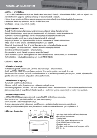 Manual da CENTRAL PABX OFFICE
4
Capítulo 1 - Apresentação
A CENTRAL PABX OFFICE da Multitoc organiza as chamadas entre linhas externas (LINHAS) e as linhas internas (RAMAIS), tendo sido projetada para
ambientes familiares e pequenos escritórios, com serviço de telecomunicação de baixo custo.
O sistema de auto-atendimento DISA com gravação de mensagem permite o melhor desempenho da utilização das linhas externas.
O produto tem identificador de chamadas com sinal de recepção FSK/DTMF.
Consulte o site e conheça a nossa linha de produtos.
Funções da série PABX OFFICE
· Modo de Atendimento Manual: permite que um determinado ramal atenda todas as chamadas recebidas.
· Modo de Auto-Atendimento: permite que uma chamada recebida tecle diretamente o número de ramal desejado.
·Transferência de Chamadas: permite que um ramal transfira uma chamada externa para outro ramal.
· Captura de chamadas: permite que um ramal atenda uma chamada de outro ramal.
· Programação de ramais para toque de campainha: escolha dos ramais a tocar em chamada recebida externa.
· Alterar número de ramal: os ramais podem ter o número alterado para 100 a 999.
· Bloqueio de Ramais através de Classe de Serviço: bloqueia os prefixos em chamadas efetuadas externas.
· Limitar tempo de Chamada: o sistema corta a chamada se ultrapassar o tempo estabelecido.
· Conferência: permite comunicação entre 2 ramais e uma linha.
· Intercomunicação: permite chamada interna entre ramais (não é taxada).
· Desvio de Chamadas (Siga-me Interno): permite a um ramal transferir chamadas automaticamente para um outro ramal.
· Porteiro Eletrônico e Fechadura Elétrica: opcional para modelo PABX OFFICE 308.
Capítulo 2 - Instalação
2.1 Cuidados na instalação
· A chave de voltagem está posicionada em 220V. Favor alterar para posição 110V caso necessário.
· Instale sua CENTRAL PABX OFFICE a uma altura de, no mínimo, 50 cm do piso, e próximo a uma tomada de energia.
· Para evitar mal-funcionamento, não instale o produto diretamente no sol, em locais sujeitos a vibrações, com poeira, umidade, próxima ou sobre
aparelhos como rádios, televisores, computadores ou lâmpada fluorescente.
2.2 Procedimentos de segurança
· Nunca instale fios telefônicos durante chuva;
· Não toque em fio de telefone decapado exceto se a linha estiver desligada da rede;
·Casotenhaalgumproblema,desconecteaunidadedalinhatelefônica.Conecteotelefonediretamentenalinhatelefônica.Seotelefone funcionar,
não reconecte a unidade até que problema tenha sido reparado. Se o telefone não funcionar, o problema está no telefone e não na unidade.
2.3 Identificador de chamadas
A CENTRAL PABX OFFICE é equipada com sistema de recepção FSK/DTMF de identificação de chamadas.
· Entre em contato com a operadora de telefonia local, para cadastro do serviço.
· Os ramais 801-808 são disponíveis para esta função.
· O número da chamada recebida será mostrado, nos telefones com a função identificação, no momento do atendimento.
· Esta função não é possível em algumas áreas, pois depende da distância e do sinal de telecomunicação da operadora local.
2.4 Estrutura das conexões
1. Indicadores LED para visualização de fonte de alimentação e
utilização de linhas externas e ramais
2. Chave liga/desliga
3. Portas CO LINE (soquetes jack) para linhas e porteiro
4. Portas EXTENSION (soquetes jack) para ramais
5. Entrada para cabo de força
6. Pino P2 para entrada de música externa. Somente para modelos
OFFICE 308 e 408.
6 53
2
1
5
1 1 52 2 63 3 74 8EXTERNAL
MUSIC
BELL CO-LINE EXTENSION EXTENSION
POWER
220V ~ 110V AC
 