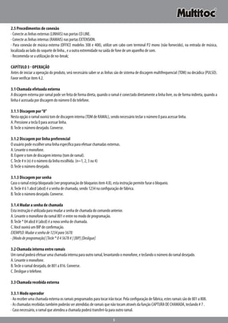 5
2.5 Procedimentos de conexão
· Conecte as linhas externas (LINHAS) nas portas CO LINE.
· Conecte as linhas internas (RAMAIS) nas portas EXTENSION.
· Para conexão de música externa (OFFICE modelos 308 e 408), utilize um cabo com terminal P2 mono (não fornecido), na entrada de música,
localizada ao lado do soquete de linha., e a outra extremidade na saída de fone de um aparelho de som.
· Recomenda-se a utilização de no-break;
Capítulo 3 - Operação
Antes de iniciar a operação do produto, será necessário saber se as linhas são de sistema de discagem multifrequencial (TOM) ou decádica (PULSO).
Favor verificar item 4.2.
3.1 Chamada efetuada externa
A discagem externa por ramal pode ser feita de forma direta, quando o ramal é conectado diretamente a linha livre, ou de forma indireta, quando a
linha é acessada por discagem do número 0 do telefone.
3.1.1 Discagem por“0”
Nesta opção o ramal ouvirá tom de discagem interna (TOM de RAMAL), sendo necessário teclar o número 0 para acessar linha.
A. Pressione a tecla 0 para acessar linha.
B.Tecle o número desejado. Converse.
3.1.2 Discagem por linha preferencial
O usuário pode escolher uma linha específica para efetuar chamadas externas.
A. Levante o monofone.
B. Espere o tom de discagem interna (tom de ramal).
C.Tecle # n (n) é o número da linha escolhida. (n=1, 2, 3 ou 4)
D.Tecle o número desejado.
3.1.3 Discagem por senha
Caso o ramal esteja bloqueado (ver programação de bloqueios item 4.8), esta instrução permite furar o bloqueio.
A.Tecle # 6 1 abcd (abcd) é a senha de chamada, sendo 1234 na configuração de fábrica.
B.Tecle o número desejado. Converse.
3.1.4 Mudar a senha de chamada
Esta instrução é utilizada para mudar a senha de chamada do comando anterior.
A. Levante o monofone do ramal 801 e entre no modo de programação.
B.Tecle * 04 abcd # (abcd) é a nova senha de chamada.
C.Você ouvirá um BIP de confirmação.
EXEMPLO:Mudarasenhade1234para5678:
·[Mododeprogramação][Tecle*045678#][BIP][Desligue]
3.2 Chamada interna entre ramais
Um ramal poderá efetuar uma chamada interna para outro ramal, levantando o monofone, e teclando o número do ramal desejado.
A. Levante o monofone.
B.Tecle o ramal desejado, de 801 a 816. Converse.
C. Desligue o telefone.
3.3 Chamada recebida externa
3.3.1 Modo operador
· Ao receber uma chamada externa os ramais programados para tocar irão tocar. Pela configuração de fábrica, estes ramais são de 801 a 808.
· As chamadas recebidas também poderão ser atendidas de ramais que não tocam através da função CAPTURA DE CHAMADA, teclando # 7 .
· Caso necessário, o ramal que atendeu a chamada poderá transferi-la para outro ramal.
 