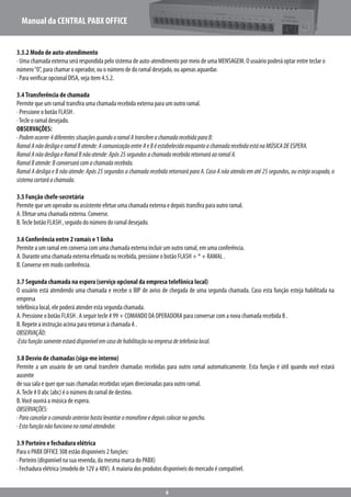 Manual da CENTRAL PABX OFFICE
6
3.3.2 Modo de auto-atendimento
· Uma chamada externa será respondida pelo sistema de auto-atendimento por meio de uma MENSAGEM. O usuário poderá optar entre teclar o
número“0”, para chamar o operador, ou o número de do ramal desejado, ou apenas aguardar.
· Para verificar opcional DISA, veja item 4.5.2.
3.4Transferência de chamada
Permite que um ramal transfira uma chamada recebida externa para um outro ramal.
· Pressione o botão FLASH .
·Tecle o ramal desejado.
OBSERVAÇÕES:
·Podemocorrer4diferentessituaçõesquandooramalAtransfereachamadarecebidaparaB:
RamalAnãodesligaeramalBatende:AcomunicaçãoentreAeBéestabelecidaenquantoachamadarecebidaestánaMÚSICADEESPERA.
RamalAnãodesligaeRamalBnãoatende:Após25segundosachamadarecebidaretornaráaoramalA.
RamalBatende:Bconversarácomachamadarecebida.
Ramal A desliga e B não atende: Após 25 segundos a chamada recebida retornará para A. Caso A não atenda em até 25 segundos, ou esteja ocupado, o
sistemacortaráachamada.
3.5 Função chefe-secretária
Permite que um operador ou assistente efetue uma chamada externa e depois transfira para outro ramal.
A. Efetue uma chamada externa. Converse.
B.Tecle botão FLASH , seguido do número do ramal desejado.
3.6 Conferência entre 2 ramais e 1 linha
Permite a um ramal em conversa com uma chamada externa incluir um outro ramal, em uma conferência.
A. Durante uma chamada externa efetuada ou recebida, pressione o botão FLASH + * + RAMAL .
B. Converse em modo conferência.
3.7 Segunda chamada na espera (serviço opcional da empresa telefônica local)
O usuário está atendendo uma chamada e recebe o BIP de aviso de chegada de uma segunda chamada. Caso esta função esteja habilitada na
empresa
telefônica local, ele poderá atender esta segunda chamada.
A. Pressione o botão FLASH . A seguir tecle # 99 + COMANDO DA OPERADORA para conversar com a nova chamada recebida B .
B. Repete a instrução acima para retornar à chamada A .
OBSERVAÇÃO:
·Estafunçãosomenteestarádisponívelemcasodehabilitaçãonaempresadetelefonialocal.
3.8 Desvio de chamadas (siga-me interno)
Permite a um usuário de um ramal transferir chamadas recebidas para outro ramal automaticamente. Esta função é útil quando você estará
ausente
de sua sala e quer que suas chamadas recebidas sejam direcionadas para outro ramal.
A.Tecle # 0 abc (abc) é o número do ramal de destino.
B.Você ouvirá a música de espera.
OBSERVAÇÕES:
·Paracancelarocomandoanteriorbastalevantaromonofoneedepoiscolocarnogancho.
·Estafunçãonãofuncionanoramalatendedor.
3.9 Porteiro e fechadura elétrica
Para o PABX OFFICE 308 estão disponíveis 2 funções:
· Porteiro (disponível na sua revenda, da mesma marca do PABX)
· Fechadura elétrica (modelo de 12V a 48V). A maioria dos produtos disponíveis do mercado é compatível.
 