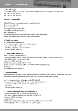Manual da CENTRAL PABX OFFICE
8
3.13 Queda de energia
Em caso de falta de energia, as linhas serão automaticamente conectadas aos primeiros ramais e poderá discar diretamente.
Linha 1 ramal 801 Linha 3 ramal 803
Linha 2 ramal 802 Linha 4 ramal 804
Capítulo 4 - Programação
· O PABX OFFICE Multitoc tem uma programação pré-estabelecida de fábrica:
· Senha de programação: 1234
· Atendimento manual
· Ramais que tocam campainha: 801 a 808
· Discagem para efetuar chamada: Discar“0”.
· Ramal programador: 801
· Caso seja necessário, mudanças poderão ser efetuadas através do sistema de programação.
· O acesso ao sistema de programação somente feita por meio do ramal 801 .
4.1 Modo de programação
4.1.1 Entrar no modo de programação
Permite o acesso ao sistema de programação através de uma senha.
A. Levante o monofone do ramal 801.
B.Tecle * 0 1 a b c d # [abcd ] é a senha de programação
C.Você ouvirá um BIP de confirmação.
4.1.2 Mudar senha de programação
Permite a alteração da senha de programação.
A. Levante o monofone do ramal 801 e entre no modo de programação, teclando * 0 1 abcd # , conforme comando anterior.
B.Tecle * 0 2 abcd # (abcd) é a senha de programação
C.Você ouvirá um BIP de confirmação.
EXEMPLO:Paramudarasenhaantiga“1234”para“5678”:
·[Levanteomonofonedoramal801][Tecle*011234#][BIP][Tecle*025678#][BIP][Desligue]
OBSERVAÇÕES:
·Asenhapré-estabelecidadefábricaé1234.
4.2 Sistema de discagem
No Brasil são utilizadas 2 sistemas de discagem,TOM (multifrequencial) e PULSO ( decádico). Para uma correta instalação deste produto será
necessário diferenciar cada uma das linhas emTOM ou PULSO, antes de iniciar a programação abaixo especificada.
4.2.1 Programação em sistema de discagem tom (multifreqüencial)
Tem a função de programar todas as linhas do sistema para o modo de discagem tipoTom.
A. Levante o monofone do ramal 801 e entre no modo de programação.
B.Tecle * 2 6 0 #
C.Você ouvirá um BIP de confirmação.
4.2.2 Programação em sistema de discagem pulso (decádica)
A. Levante o monofone do ramal 801 e entre no modo de programação.
B.Tecle * 2 6 n # (n) é a linha para discagem no modo Pulso. (n = 1, 2, 3 ou 4)
C.Você ouvirá um BIP de confirmação.
D. Desligue o telefone.
EXEMPLO:Parapermitirqueaslinhas2e3,comsistemadediscagemPulso,possamserusadosnoPABX:
·[Mododeprogramação][Tecle*262#][BIP][Tecle*263#][BIP][Desligue]
 