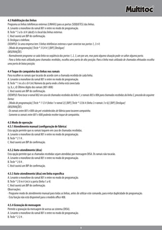 9
4.3 Habilitação das linhas
Programa as linhas telefônicas externas (LINHAS) para as portas (SOQUETES) das linhas.
A. Levante o monofone do ramal 801 e entre no modo de programação.
B.Tecle * 3 a b c d # (abcd) é o local das linhas externas
C.Você ouvirá um BIP de confirmação.
D. Desligue o telefone.
EXEMPLO:Seumaempresatem3linhastelefônicasexternasequerconectarnasportas1,2e4:
·[Mododeprogramação][Tecle*3124#][BIP][Desligue]
OBSERVAÇÕES:
·Normalmenteprograma-secadalinhanaseqüênciadasportas1,2,3,umporum,masparaalgumasituaçãopode-sesaltaralgumaporta.
· Para a linha mais utilizada para chamadas recebidas, escolha uma porta de alta posição. Para a linha mais utilizada de chamadas efetuadas escolha
umaportadebaixaposição;
4.4Toque de campainha das linhas nos ramais
Para escolher os ramais que tocarão de acordo com a chamada recebida de cada linha.
A. Levante o monofone do ramal 801 e entre no modo de programação.
B.Tecle * 1 m a b c d # (m) Número da porta onde a linha está conectada
(a, b, c, d) Último dígito dos ramais (801-808)
C.Você ouvirá um BIP de confirmação.
EXEMPLO:Paratocaroramal802emcasodechamadasrecebidasdalinha1,eramais803e806parachamadasrecebidasdalinha2,procedadaseguinte
forma:
·[Mododeprogramação][Tecle*112#(linha1eramal2)][BIP][Tecle*1236#(linha2eramais3e6)][BIP][Desligue]
OBSERVAÇÕES:
·Osramaisentre801e808sãopré-estabelecidosdefábricaparatocaremcampainha.
·Somenteosramaisentre801e808poderãorecebertoquedecampainha.
4.5 Modo de operação
4.5.1 Atendimento manual (configuração de fábrica)
Esta opção permite que os ramais toquem em caso de chamadas recebidas.
A. Levante o monofone do ramal 801 e entre no modo de programação.
B.Tecle * 2 1 # .
C.Você ouvirá um BIP de confirmação.
4.5.2 Auto-atendimento (disa)
Esta opção permite que as chamadas recebidas sejam atendidas por mensagem DISA. Os ramais não tocarão.
A. Levante o monofone do ramal 801 e entre no modo de programação.
B.Tecle * 2 0 # .
C.Você ouvirá um BIP de confirmação.
4.5.3 Auto-atendimento (disa) em linha específica
A. Levante o monofone do ramal 801 e entre no modo de programação.
B.Tecle * 2 0 m # (m) é a porta (linha 1 a 4)
C.Você ouvirá um BIP de confirmação.
Observações:
· Programe modo de atendimento manual para todas as linhas, antes de utilizar este comando, para evitar duplicidade de programação.
· Esta função não está disponível para o modelo office 408.
4.5.4 Gravação de mensagem
Permite a gravação da mensagem de acesso ao sistema (DISA).
A. Levante o monofone do ramal 801 e entre no modo de programação.
B.Tecle * 2 2 # .
 
