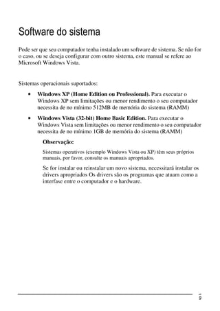 Software do sistema
Pode ser que seu computador tenha instalado um software de sistema. Se não for
o caso, ou se deseja configurar com outro sistema, este manual se refere ao
Microsoft Windows Vista.


Sistemas operacionais suportados:
    •   Windows XP (Home Edition ou Professional). Para executar o
        Windows XP sem limitações ou menor rendimento o seu computador
        necessita de no mínimo 512MB de memória do sistema (RAMM)
    •   Windows Vista (32-bit) Home Basic Edition. Para executar o
        Windows Vista sem limitações ou menor rendimento o seu computador
        necessita de no mínimo 1GB de memória do sistema (RAMM)
          Observação:
          Sistemas operativos (exemplo Windows Vista ou XP) têm seus próprios
          manuais, por favor, consulte os manuais apropriados.
          Se for instalar ou reinstalar um novo sistema, necessitará instalar os
          drivers apropriados Os drivers são os programas que atuam como a
          interfase entre o computador e o hardware.




                                                                                   9
 