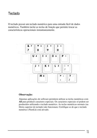 Teclado

O teclado possui um teclado numérico para uma entrada fácil de dados
numéricos. Também inclui as teclas de função que permite trocar as
características operacionais instantaneamente.




          Observação:
          Algumas aplicações de software permitem utilizar as teclas numéricas com
          Alt para produzir caracteres especiais. Os caracteres especiais só podem ser
          produzidos utilizando o teclado numérico. As teclas numéricas normais (na
          fileira superior do teclado) não funcionam. Certifique-se de que o teclado
          numérico (NumLk) está ativado.




                                                                                   13
 