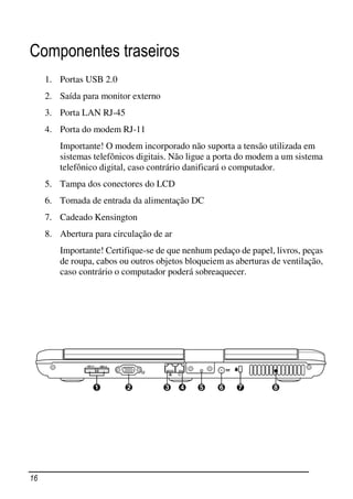 Componentes traseiros
     1. Portas USB 2.0
     2. Saída para monitor externo
     3. Porta LAN RJ-45
     4. Porta do modem RJ-11
        Importante! O modem incorporado não suporta a tensão utilizada em
        sistemas telefônicos digitais. Não ligue a porta do modem a um sistema
        telefônico digital, caso contrário danificará o computador.
     5. Tampa dos conectores do LCD
     6. Tomada de entrada da alimentação DC
     7. Cadeado Kensington
     8. Abertura para circulação de ar
        Importante! Certifique-se de que nenhum pedaço de papel, livros, peças
        de roupa, cabos ou outros objetos bloqueiem as aberturas de ventilação,
        caso contrário o computador poderá sobreaquecer.




16
 
