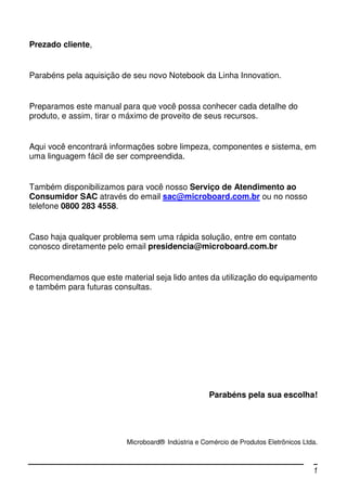 Prezado cliente,


Parabéns pela aquisição de seu novo Notebook da Linha Innovation.


Preparamos este manual para que você possa conhecer cada detalhe do
produto, e assim, tirar o máximo de proveito de seus recursos.


Aqui você encontrará informações sobre limpeza, componentes e sistema, em
uma linguagem fácil de ser compreendida.


Também disponibilizamos para você nosso Serviço de Atendimento ao
Consumidor SAC através do email sac@microboard.com.br ou no nosso
telefone 0800 283 4558.


Caso haja qualquer problema sem uma rápida solução, entre em contato
conosco diretamente pelo email presidencia@microboard.com.br


Recomendamos que este material seja lido antes da utilização do equipamento
e também para futuras consultas.




                                                   Parabéns pela sua escolha!




                         Microboard® Indústria e Comércio de Produtos Eletrônicos Ltda.



                                                                                     1
 