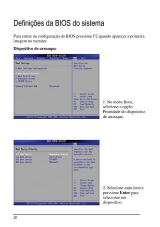 Definições da BIOS do sistema
Para entrar na configuração da BIOS pressione F2 quando aparecer a primeira
imagem no monitor.
Dispositivo de arranque




                                                   1. No menu Boot,
                                                   selecione a opção
                                                   Prioridade do dispositivo
                                                   de arranque.




                                                   2. Selecione cada item e
                                                   pressione Enter para
                                                   selecionar um
                                                   dispositivo.


20
 