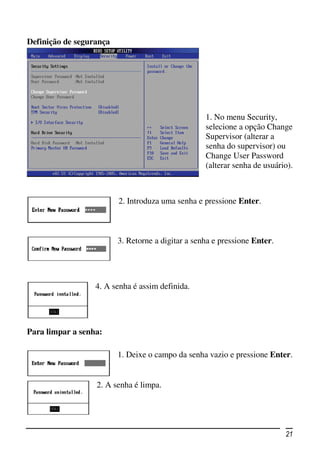 Definição de segurança




                                                   1. No menu Security,
                                                   selecione a opção Change
                                                   Supervisor (alterar a
                                                   senha do supervisor) ou
                                                   Change User Password
                                                   (alterar senha de usuário).



                         2. Introduza uma senha e pressione Enter.



                         3. Retorne a digitar a senha e pressione Enter.




                  4. A senha é assim definida.




Para limpar a senha:

                         1. Deixe o campo da senha vazio e pressione Enter.


                  2. A senha é limpa.




                                                                           21
 