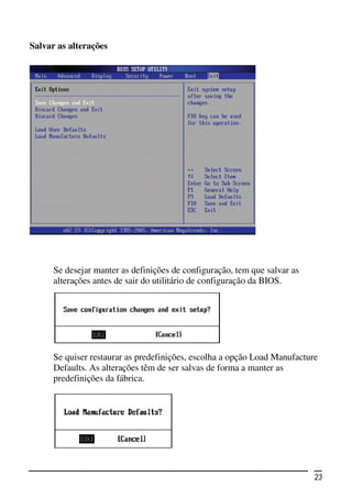 Salvar as alterações




      Se desejar manter as definições de configuração, tem que salvar as
      alterações antes de sair do utilitário de configuração da BIOS.




      Se quiser restaurar as predefinições, escolha a opção Load Manufacture
      Defaults. As alterações têm de ser salvas de forma a manter as
      predefinições da fábrica.




                                                                           23
 