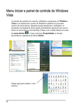 Menu iniciar e painel de controle do Windows
Vista
     A maioria dos painéis de controle, utilidades e programas no Windows
     Vista (e na maioria das versões de Windows) podem ser acessadas
     através do menu Iniciar. Quando instalar programas e utilidades, se
     instalarão na unidade de disco rígido normalmente aparecerá um acesso
     direto no menu Iniciar e/ou desktop. Clique com o botão direito no ícone
     do menu Iniciar       , e logo selecione Propriedades se desejar
     personalizar a aparência do menu Iniciar.




     Clique aqui para mudar a vista
     clássica




24
 