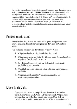 Em muitos exemplos ao longo deste manual veremos uma ilustração para
    abrir o Painel de controle. O Painel de controle permite estabelecer a
    configuração da maioria das características principais do Windows
    (energia, vídeo, redes, áudio, etc...). O Windows Vista oferece painéis de
    controle básicos para muitas das características, entretanto, são
    adicionados muitos painéis de controle novos (ou melhoram os
    existentes). Para ver todos os controles pode ser que seja necessário ativar
    no modo clássico.




Parâmetros de vídeo
    Pode trocar os dispositivos de Vídeo e configurar as opções de vídeo
    através do painel de controle Configuração de Vídeo no Windows
    Vista .
    Para realizar a configuração do vídeo no Windows Vista:
        1. Clique em Iniciar, e clique em Painel de controle.
        2. Clique em Ajustar resolução do vídeo no menu Personalização e
           depois em Configuração de Vídeo.
        3. Em Resolução, mova o controle deslizante à configuração
           preferida para a resolução.
        4. Qualidade de cores, clique na seta e selecione a configuração
           preferida.
        5. Clique em configurações Avançadas para entrar nas
           configurações avançadas.




Memória de Vídeo
        O sistema tem memória compartilhada de vídeo. A memória é
        definida através da BIOS. Com 1GB de memória RAM podemos
        compartilhar ate 512MB de memória de vídeo. Com 2GB de
        memória RAM podemos compartilhar até 1GB de memória de vídeo.

                                                                             25
 