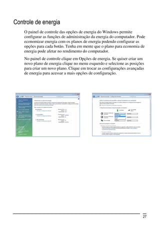 Controle de energia
    O painel de controle das opções de energia do Windows permite
    configurar as funções de administração da energia do computador. Pode
    economizar energia com os planos de energia podendo configurar as
    opções para cada botão. Tenha em mente que o plano para economia de
    energia pode afetar no rendimento do computador.
    No painel de controle clique em Opções de energia. Se quiser criar um
    novo plano de energia clique no menu esquerdo e selecione as posições
    para criar um novo plano. Clique em trocar as configurações avançadas
    de energia para acessar a mais opções de configuração.




                                                                        27
 