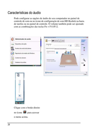 Características do áudio
     Pode configurar as opções de áudio do seu computador no painel de
     controle de som ou no ícone de configuração de som HD Realtek na barra
     de tarefas ou no painel de controle. O volume também pode ser ajustado
     com as combinações das teclas Fn + F11/F12.




     Clique com o botão direito

     no ícone     para acessar
     o menu acima.


28
 