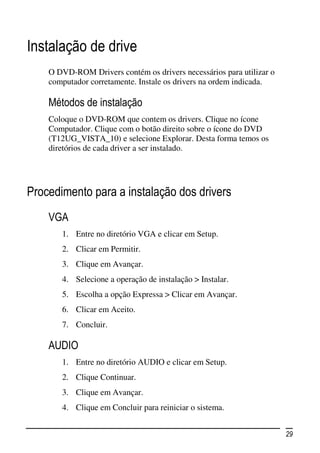 Instalação de drive
    O DVD-ROM Drivers contém os drivers necessários para utilizar o
    computador corretamente. Instale os drivers na ordem indicada.

    Métodos de instalação
    Coloque o DVD-ROM que contem os drivers. Clique no ícone
    Computador. Clique com o botão direito sobre o ícone do DVD
    (T12UG_VISTA_10) e selecione Explorar. Desta forma temos os
    diretórios de cada driver a ser instalado.




Procedimento para a instalação dos drivers
    VGA
       1. Entre no diretório VGA e clicar em Setup.
       2. Clicar em Permitir.
       3. Clique em Avançar.
       4. Selecione a operação de instalação > Instalar.
       5. Escolha a opção Expressa > Clicar em Avançar.
       6. Clicar em Aceito.
       7. Concluir.

    AUDIO
       1. Entre no diretório AUDIO e clicar em Setup.
       2. Clique Continuar.
       3. Clique em Avançar.
       4. Clique em Concluir para reiniciar o sistema.


                                                                      29
 