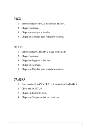 P4GX
  1. Entre no diretório P4GX e clicar em SETUP.
  2. Clique Continuar.
  3. Clique em Avançar > Instalar.
  4. Clique em Concluir para reiniciar o sistema.



RICOH
  1. Entre no diretório RICOH e clicar em SETUP.
  2. Clique Continuar.
  3. Clique em Seguinte > Instalar.
  4. Clique em Avançar.
  5. Clique em Concluir para reiniciar o sistema.



CAMERA
  1. Entre no diretório CAMERA e clicar no diretório D-MAX.
  2. Clicar em 2KSETUP.
  3. Clique em Permitir > Sim.
  4. Clique em Sim para reiniciar o sistema.




                                                              31
 