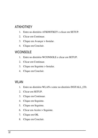 ATKHOTKEY
       1. Entre no diretório ATKHOTKEY e clicar em SETUP.
       2. Clicar em Continuar.
       3. Clique em Avançar > Instalar.
       4. Clique em Concluir.

     WCONSOLE
       1. Entre no diretório WCONSOLE e clicar em SETUP.
       2. Clicar em Continuar.
       3. Clique em Seguinte > Instalar.
       4. Clique em Concluir.



     WLAN
       1. Entre no diretório WLAN e entre no diretório INSTALL_CD.
       2. Clicar em SETUP.
       3. Clique em Continuar.
       4. Clique em Seguinte.
       5. Clique em Seguinte.
       6. Clicar em Aceito > Seguinte.
       7. Clique em OK.
       8. Clique em Concluir.




32
 