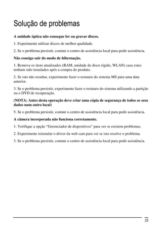 Solução de problemas
A unidade óptica não consegue ler ou gravar discos.
1. Experimente utilizar discos de melhor qualidade.
2. Se o problema persistir, contate o centro de assistência local para pedir assistência.
Não consigo sair do modo de hibernação.
1. Remova os itens atualizados (RAM, unidade de disco rígido, WLAN) caso estes
tenham sido instalados após a compra do produto.
2. Se isto não resultar, experimente fazer o restauro do sistema MS para uma data
anterior.
3. Se o problema persistir, experimente fazer o restauro do sistema utilizando a partição
ou o DVD de recuperação.
(NOTA: Antes desta operação deve criar uma cópia de segurança de todos os seus
dados num outro local)
5. Se o problema persistir, contate o centro de assistência local para pedir assistência.
A câmera incorporada não funciona corretamente.
1. Verifique a opção “Gerenciador de dispositivos” para ver se existem problemas.
2. Experimente reinstalar o driver da web cam para ver se isto resolve o problema.
3. Se o problema persistir, contate o centro de assistência local para pedir assistência.




                                                                                        33
 
